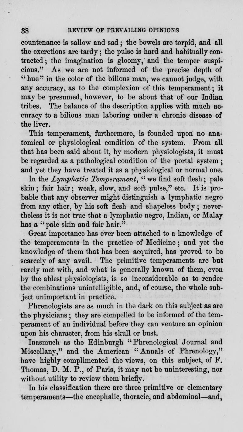 countenance is sallow and sad; the bowels are torpid, and all the excretions are tardy; the pulse is hard and habitually con- tracted ; the imagination is gloomy, and the temper suspi- cious. As we are not informed of the precise depth of  hue in the color of the bilious man, we cannot judge, with any accuracy, as to the complexion of this temperament; it may be presumed, however, to be about that of our Indian tribes. The balance of the description applies with much ac- curacy to a bilious man laboring under a chronic disease of the liver. This temperament, furthermore, is founded upon no ana- tomical or physiological condition of the system. From all that has been said about it, by modern physiologists, it must be regarded as a pathological condition of the portal system ; and yet they have treated it as a physiological or normal one. In the Lymphatic Temperament, we find soft flesh; pale skin; fair hair; weak, slow, and soft pulse, etc. It is pro- bable that any observer might distinguish a lymphatic negro from any other, by his soft flesh and shapeless body; never- theless it is not true that a lymphatic negro, Indian, or Malay has a pale skin and fair hair. Great importance has ever been attached to a knowledge of the temperaments in the practice of Medicine ; and yet the knowledge of them that has been acquired, has proved to be scarcely of any avail. The primitive temperaments are but rarely met with, and what is generally known of them, even by the ablest physiologists, is so inconsiderable as to render the combinations unintelligible, and, of course, the whole sub- ject unimportant in practice. Phrenologists are as much in the dark on this subject as are the physicians ; they are compelled to be informed of the tem- perament of an individual before they can venture an opinion upon his character, from his skull or bust. Inasmuch as the Edinburgh Phrenological Journal and Miscellany, and the American Annals of Phrenology, have highly complimented the views, on this subject, of F. Thomas, D. M. P., of Paris, it may not be uninteresting, nor without utility to review them briefly. In his classification there are three primitive or elementary temperaments—the encephalic, thoracic, and abdominal—and,