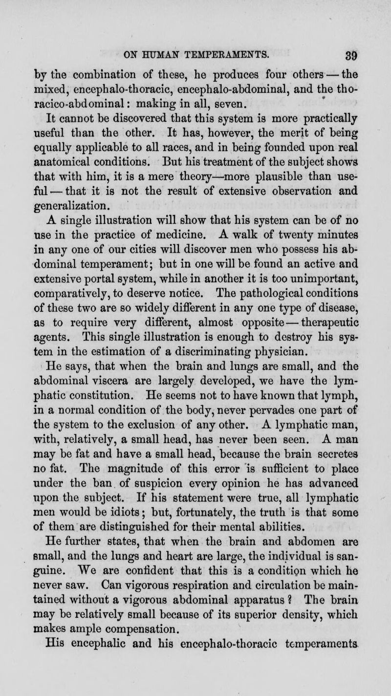 by the combination of these, he produces four others — the mixed, encephalo-thoracic, encephalo-abdominal, and the tho- racico-abdominal: making in all, seven. It cannot be discovered that this system is more practically useful than the other. It has, however, the merit of being equally applicable to all races, and in being founded upon real anatomical conditions. But his treatment of the subject shows that with him, it is a mere theory—more plausible than use- ful — that it is not the result of extensive observation and generalization. A single illustration will show that his system can be of no use in the practice of medicine. A walk of twenty minutes in any one of our cities will discover men who possess his ab- dominal temperament; but in one will be found an active and extensive portal system, while in another it is too unimportant, comparatively, to deserve notice. The pathological conditions of these two are so widely different in any one type of disease, as to require very different, almost opposite — therapeutic agents. This single illustration is enough to destroy his sys- tem in the estimation of a discriminating physician. He says, that when the brain and lungs are small, and the abdominal viscera are largely developed, we have the lym- phatic constitution. He seems not to have known that lymph, in a normal condition of the body, never pervades one part of the system to the exclusion of any other. A lymphatic man, with, relatively, a small head, has never been seen. A man may be fat and have a small head, because the brain secretes no fat. The magnitude of this error is sufficient to place under the ban of suspicion every opinion he has advanced upon the subject. If his statement were true, all lymphatic men would be idiots; but, fortunately, the truth is that some of them are distinguished for their mental abilities. He further states, that when the brain and abdomen are small, and the lungs and heart are large, the individual is san- guine. We are confident that this is a condition which he never saw. Can vigorous respiration and circulation be main- tained without a vigorous abdominal apparatus ? The brain may be relatively small because of its superior density, which makes ample compensation. His encephalic and his encephalo-thoracic temperaments