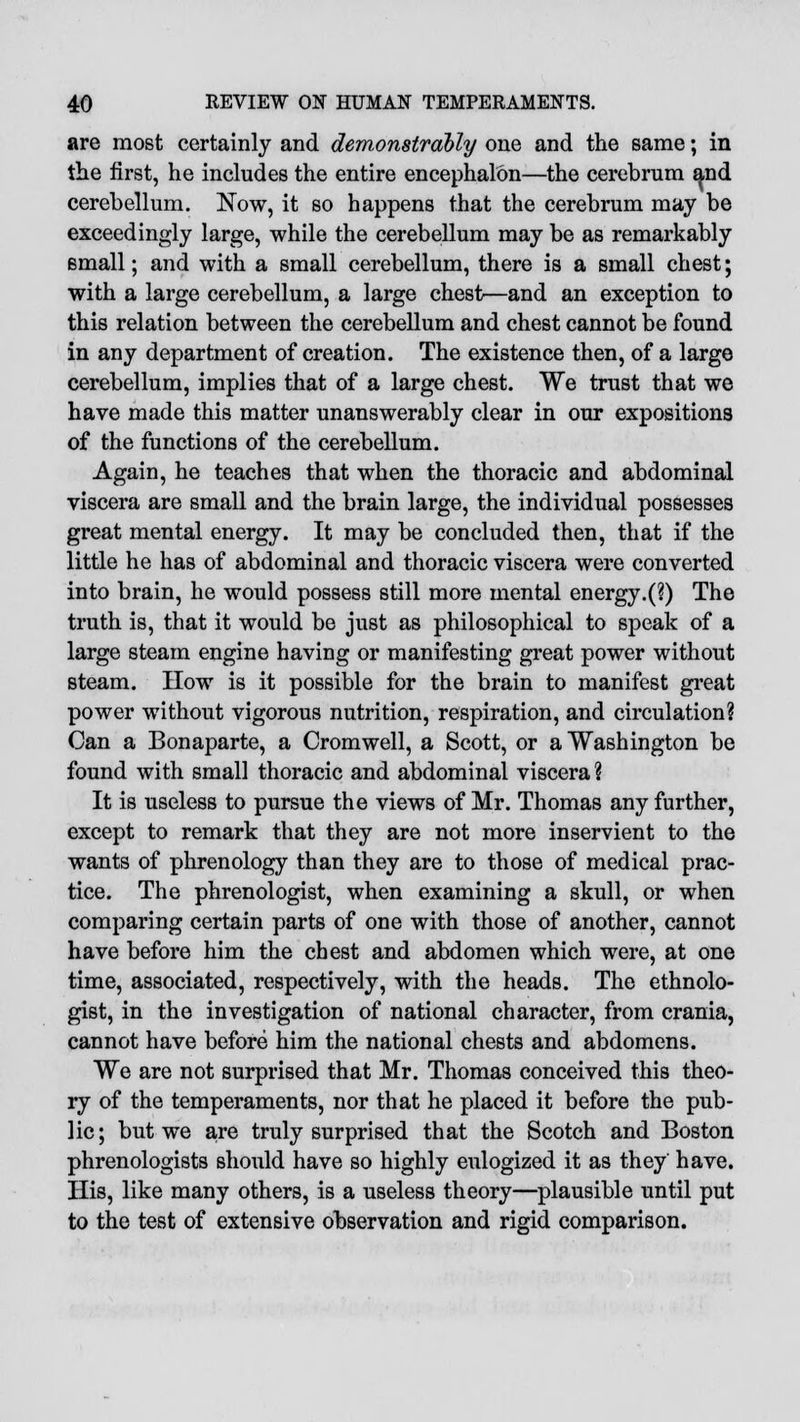 are most certainly and demonstrably one and the same; in the first, he includes the entire encephalon—the cerebrum and cerebellum. Now, it so happens that the cerebrum may be exceedingly large, while the cerebellum may be as remarkably small; and with a small cerebellum, there is a small chest; with a large cerebellum, a large chest—and an exception to this relation between the cerebellum and chest cannot be found in any department of creation. The existence then, of a large cerebellum, implies that of a large chest. We trust that we have made this matter unanswerably clear in our expositions of the functions of the cerebellum. Again, he teaches that when the thoracic and abdominal viscera are small and the brain large, the individual possesses great mental energy. It may be concluded then, that if the little he has of abdominal and thoracic viscera were converted into brain, he would possess still more mental energy.(?) The truth is, that it would be just as philosophical to speak of a large steam engine having or manifesting great power without steam. How is it possible for the brain to manifest great power without vigorous nutrition, respiration, and circulation? Can a Bonaparte, a Cromwell, a Scott, or a Washington be found with small thoracic and abdominal viscera ? It is useless to pursue the views of Mr. Thomas any further, except to remark that they are not more inservient to the wants of phrenology than they are to those of medical prac- tice. The phrenologist, when examining a skull, or when comparing certain parts of one with those of another, cannot have before him the chest and abdomen which were, at one time, associated, respectively, with the heads. The ethnolo- gist, in the investigation of national character, from crania, cannot have before him the national chests and abdomens. We are not surprised that Mr. Thomas conceived this theo- ry of the temperaments, nor that he placed it before the pub- lic; but we are truly surprised that the Scotch and Boston phrenologists should have so highly eulogized it as they have. His, like many others, is a useless theory—plausible until put to the test of extensive observation and rigid comparison.