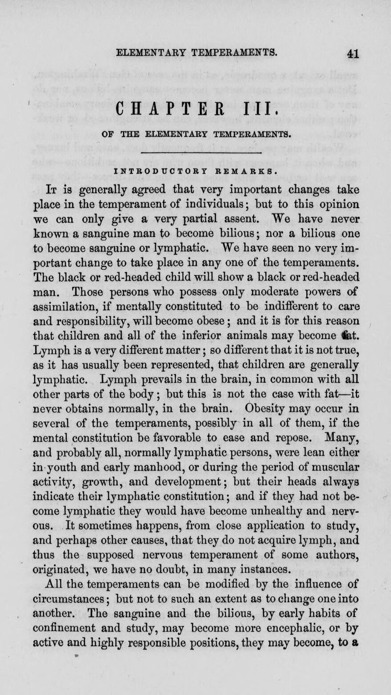 CHAPTER III. OF THE ELEMENTARY TEMPERAMENTS. INTRODUCTORY REMARKS. It is generally agreed that very important changes take place in the temperament of individuals; but to this opinion we can only give a very partial assent. We have never known a sanguine man to become bilious; nor a bilious one to become sanguine or lymphatic. We have seen no very im- portant change to take place in any one of the temperaments. The black or red-headed child will show a black or red-headed man. Those persons who possess only moderate powers of assimilation, if mentally constituted to be indifferent to care and responsibility, will become obese; and it is for this reason that children and all of the inferior animals may become fet. Lymph is a very different matter; so different that it is not true, as it has usually been represented, that children are generally lymphatic. Lymph prevails in the brain, in common with all other parts of the body; but this is not the case with fat—it never obtains normally, in the brain. Obesity may occur in several of the temperaments, possibly in all of them, if the mental constitution be favorable to ease and repose. Many, and probably all, normally lymphatic persons, were lean either in youth and early manhood, or during the period of muscular activity, growth, and development; but their heads always indicate their lymphatic constitution; and if they had not be- come lymphatic they would have become unhealthy and nerv- ous. It sometimes happens, from close application to study, and perhaps other causes, that they do not acquire lymph, and thus the supposed nervous temperament of some authors, originated, we have no doubt, in many instances. All the temperaments can be modified by the influence of circumstances; but not to such an extent as to change one into another. The sanguine and the bilious, by early habits of confinement and study, may become more encephalic, or by active and highly responsible positions, they may become, to a