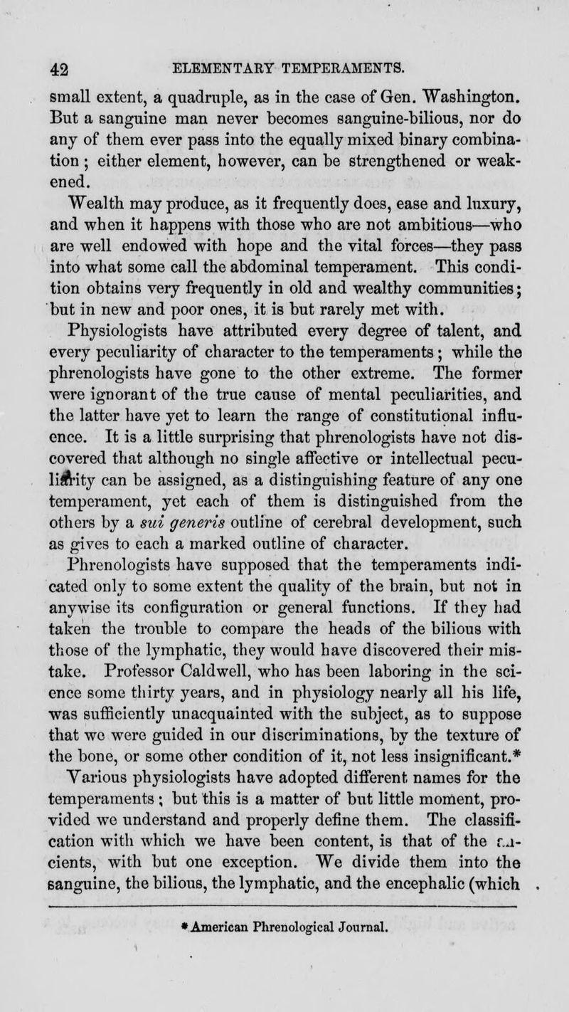 small extent, a quadruple, as in the case of Gen. Washington. But a sanguine man never becomes sanguine-bilious, nor do any of them ever pass into the equally mixed binary combina- tion ; either element, however, can be strengthened or weak- ened. Wealth may produce, as it frequently does, ease and luxury, and when it happens with those who are not ambitious—who are well endowed with hope and the vital forces—they pass into what some call the abdominal temperament. This condi- tion obtains very frequently in old and wealthy communities; but in new and poor ones, it is but rarely met with. Physiologists have attributed every degree of talent, and every peculiarity of character to the temperaments; while the phrenologists have gone to the other extreme. The former were ignorant of the true cause of mental peculiarities, and the latter have yet to learn the range of constitutional influ- ence. It is a little surprising that phrenologists have not dis- covered that although no single affective or intellectual pecu- liarity can be assigned, as a distinguishing feature of any one temperament, yet each of them is distinguished from the others by a sui generis outline of cerebral development, such as gives to each a marked outline of character. Phrenologists have supposed that the temperaments indi- cated only to some extent the quality of the brain, but not in anywise its configuration or general functions. If they had taken the trouble to compare the heads of the bilious with those of the lymphatic, they would have discovered their mis- take. Professor Caldwell, who has been laboring in the sci- ence some thirty years, and in physiology nearly all his life, was sufficiently unacquainted with the subject, as to suppose that we were guided in our discriminations, by the texture of the bone, or some other condition of it, not less insignificant.* Various physiologists have adopted different names for the temperaments ; but this is a matter of but little moment, pro- vided we understand and properly define them. The classifi- cation with which we have been content, is that of the v.a- cients, with but one exception. We divide them into the sanguine, the bilious, the lymphatic, and the encephalic (which ♦ American Phrenological Journal.