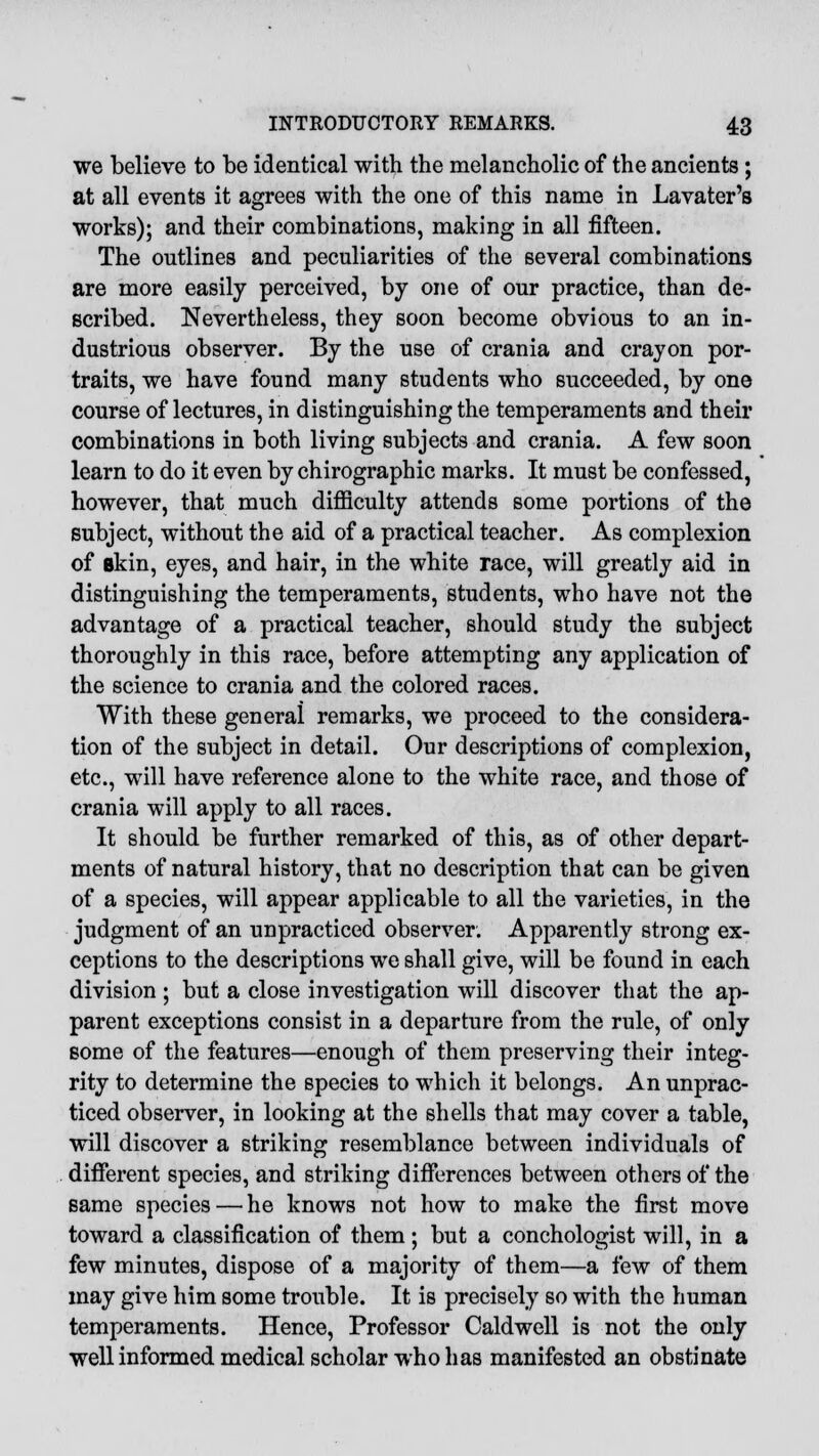 we believe to be identical with the melancholic of the ancients ; at all events it agrees with the one of this name in Lavater's works); and their combinations, making in all fifteen. The outlines and peculiarities of the several combinations are more easily perceived, by one of our practice, than de- scribed. Nevertheless, they soon become obvious to an in- dustrious observer. By the use of crania and crayon por- traits, we have found many students who succeeded, by one course of lectures, in distinguishing the temperaments and their combinations in both living subjects and crania. A few soon learn to do it even by chirographic marks. It must be confessed, however, that much difficulty attends some portions of the subject, without the aid of a practical teacher. As complexion of skin, eyes, and hair, in the white race, will greatly aid in distinguishing the temperaments, students, who have not the advantage of a practical teacher, should study the subject thoroughly in this race, before attempting any application of the science to crania and the colored races. With these general remarks, we proceed to the considera- tion of the subject in detail. Our descriptions of complexion, etc., will have reference alone to the white race, and those of crania will apply to all races. It should be further remarked of this, as of other depart- ments of natural history, that no description that can be given of a species, will appear applicable to all the varieties, in the judgment of an unpracticed observer. Apparently strong ex- ceptions to the descriptions we shall give, will be found in each division ; but a close investigation will discover that the ap- parent exceptions consist in a departure from the rule, of only some of the features—enough of them preserving their integ- rity to determine the species to which it belongs. An unprac- ticed observer, in looking at the shells that may cover a table, will discover a striking resemblance between individuals of different species, and striking differences between others of the same species — he knows not how to make the first move toward a classification of them; but a conchologist will, in a few minutes, dispose of a majority of them—a few of them may give him some trouble. It is precisely so with the human temperaments. Hence, Professor Caldwell is not the only well informed medical scholar who has manifested an obstinate