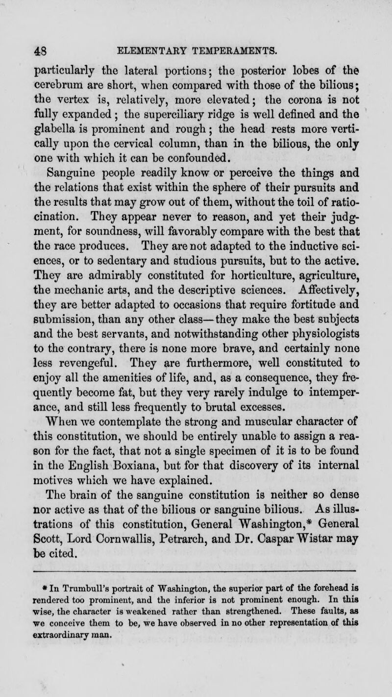 particularly the lateral portions; the posterior lobes of the cerebrum are short, when compared with those of the bilious; the vertex is, relatively, more elevated; the corona is not fully expanded ; the superciliary ridge is well defined and the glabella is prominent and rough; the head rests more verti- cally upon the cervical column, than in the bilious, the only one with which it can be confounded. Sanguine people readily know or perceive the things and the relations that exist within the sphere of their pursuits and the results that may grow out of them, without the toil of ratio- cination. They appear never to reason, and yet their judg- ment, for soundness, will favorably compare with the best that the race produces. They are not adapted to the inductive sci- ences, or to sedentary and studious pursuits, but to the active. They are admirably constituted for horticulture, agriculture, the mechanic arts, and the descriptive sciences. Affectively, they are better adapted to occasions that require fortitude and submission, than any other class—they make the best subjects and the best servants, and notwithstanding other physiologists to the contrary, there is none more brave, and certainly none less revengeful. They are furthermore, well constituted to enjoy all the amenities of life, and, as a consequence, they fre- quently become fat, but they very rarely indulge to intemper- ance, and still less frequently to brutal excesses. When we contemplate the strong and muscular character of this constitution, we should be entirely unable to assign a rea- son for the fact, that not a single specimen of it is to be found in the English Boxiana, but for that discovery of its internal motives which we have explained. The brain of the sanguine constitution is neither so dense nor active as that of the bilious or sanguine bilious. As illus- trations of this constitution, General Washington,* General Scott, Lord Cornwallis, Petrarch, and Dr. Caspar Wistar may be cited. * In Trumbull's portrait of Washington, the superior part of the forehead is rendered too prominent, and the inferior is not prominent enough. In this wise, the character is weakened rather than strengthened. These faults, as we conceive them to be, we have observed in no other representation of this extraordinary man.