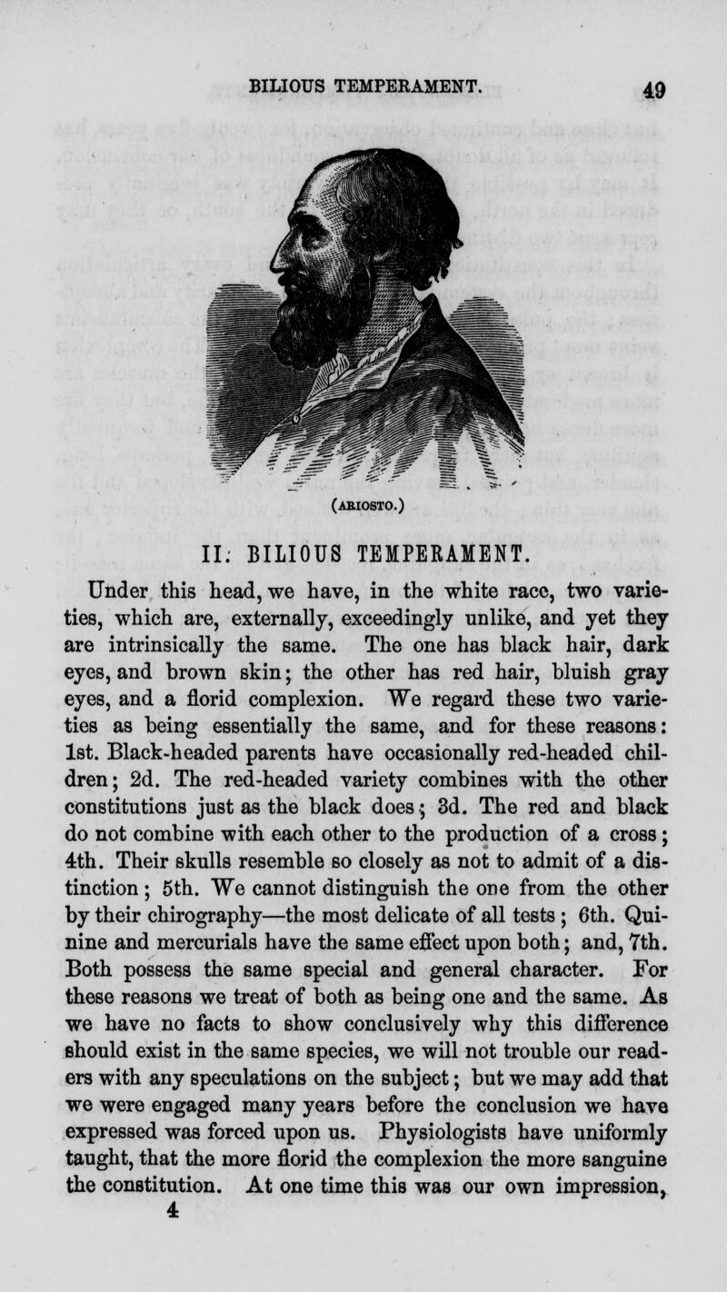 (aeiosto.) II. BILIOUS TEMPERAMENT. Under this head, we have, in the white race, two varie- ties, which are, externally, exceedingly unlike, and yet they are intrinsically the same. The one has black hair, dark eyes, and brown skin; the other has red hair, bluish gray eyes, and a florid complexion. We regard these two varie- ties as being essentially the same, and for these reasons: 1st. Black-headed parents have occasionally red-headed chil- dren; 2d. The red-headed variety combines with the other constitutions just as the black does.; 3d. The red and black do not combine with each other to the production of a cross; 4th. Their skulls resemble so closely as not to admit of a dis- tinction ; 5th. We cannot distinguish the one from the other by their chirography—the most delicate of all tests ; 6th. Qui- nine and mercurials have the same eflect upon both; and, 7th. Both possess the same special and general character. For these reasons we treat of both as being one and the same. As we have no facts to show conclusively why this difference should exist in the same species, we will not trouble our read- ers with any speculations on the subject; but we may add that we were engaged many years before the conclusion we have expressed was forced upon us. Physiologists have uniformly taught, that the more florid the complexion the more sanguine the constitution. At one time this was our own impression, 4