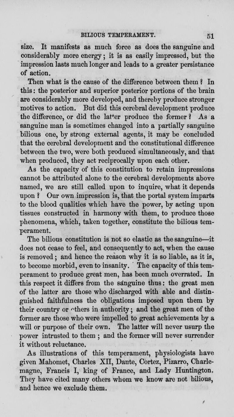 size. It manifests as much force as does the sanguine and considerably more energy; it is as easily impressed, but the impression lasts much longer and leads to a greater persistance of action. Then what is the cause of the difference between thern ? In this: the posterior and superior posterior portions of the brain are considerably more developed, and thereby produce stronger motives to action. But did this cerebral development produce the difference, or did the latter produce the former ? As a sanguine man is sometimes changed into a partially sanguine bilious one, by strong external agents, it may be concluded that the cerebral development and the constitutional difference between the two, were both produced simultaneously, and that when produced, they act reciprocally upon each other. As the capacity of this constitution to retain impressions cannot be attributed alone to the cerebral developments above named, we are still called upon to inquire, what it depends upon ? Our own impression is, that the portal system imparts to the blood qualities which have the power, by acting upon tissues constructed in harmony with them, to produce those phenomena, which, taken together, constitute the bilious tem- perament. The bilious constitution is not so elastic as the sanguine—it does not cease to feel, and consequently to act, when the cause is removed; and hence the reason why it is so liable, as it is, to become morbid, even to insanity. The capacity of this tem- perament to produce great men, has been much overrated. In this respect it differs from the sanguine thus: the great men of the latter are those who discharged with able and distin- guished faithfulness the obligations imposed upon them by their country or others in authority; and the great men of the former are those who were impelled to great achievements by a will or purpose of their own. The latter will never usurp the power intrusted to them ; and the former will never surrender it without reluctance. As illustrations of this temperament, physiologists have given Mahomet, Charles XII, Dante, Cortez, Pizarro, Charle- magne, Francis I, king of France, and Lady Huntington. They have cited many others whom we know are not bilious, and hence we exclude them.