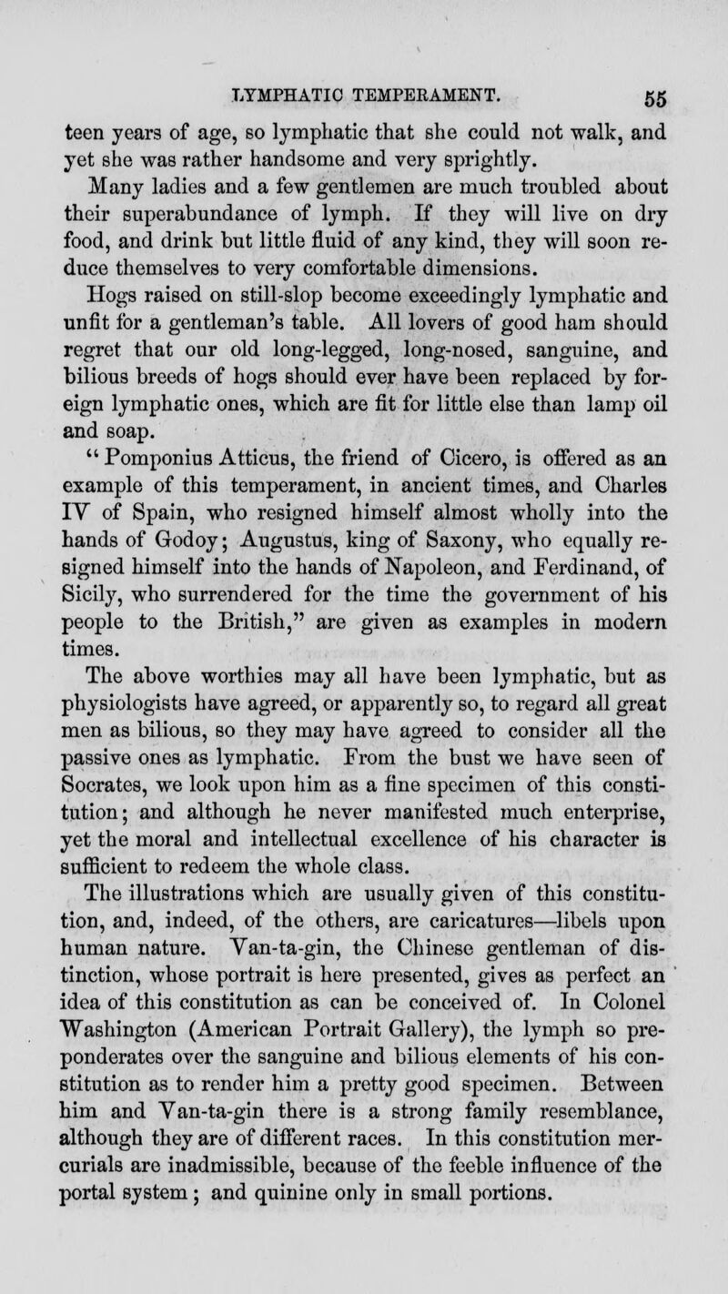 teen years of age, so lymphatic that she could not walk, and yet she was rather handsome and very sprightly. Many ladies and a few gentlemen are much troubled about their superabundance of lymph. If they will live on dry food, and drink but little fluid of any kind, they will soon re- duce themselves to very comfortable dimensions. Hogs raised on still-slop become exceedingly lymphatic and unfit for a gentleman's table. All lovers of good ham should regret that our old long-legged, long-nosed, sanguine, and bilious breeds of hogs should ever have been replaced by for- eign lymphatic ones, which are fit for little else than lamp oil and soap.  Pomponius Atticus, the friend of Cicero, is offered as an example of this temperament, in ancient times, and Charles IV of Spain, who resigned himself almost wholly into the hands of Godoy; Augustus, king of Saxony, who equally re- signed himself into the hands of Napoleon, and Ferdinand, of Sicily, who surrendered for the time the government of his people to the British, are given as examples in modern times. The above worthies may all have been lymphatic, but as physiologists have agreed, or apparently so, to regard all great men as bilious, so they may have agreed to consider all the passive ones as lymphatic. From the bust we have seen of Socrates, we look upon him as a fine specimen of this consti- tution; and although he never manifested much enterprise, yet the moral and intellectual excellence of his character is sufficient to redeem the whole class. The illustrations which are usually given of this constitu- tion, and, indeed, of the others, are caricatures—libels upon human nature. Yan-ta-gin, the Chinese gentleman of dis- tinction, whose portrait is here presented, gives as perfect an idea of this constitution as can be conceived of. In Colonel Washington (American Portrait Gallery), the lymph so pre- ponderates over the sanguine and bilious elements of his con- stitution as to render him a pretty good specimen. Between him and Yan-ta-gin there is a strong family resemblance, although they are of different races. In this constitution mer- curials are inadmissible, because of the feeble influence of the portal system; and quinine only in small portions.