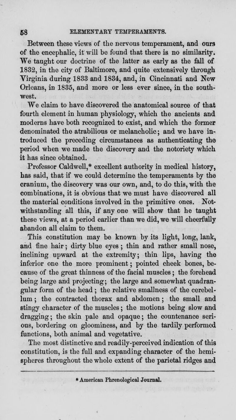 Between these views of the nervous temperament, and ours of the encephalic, it will be found that there is no similarity. We taught our doctrine of the latter as early as the fall of 1832, in the city of Baltimore, and quite extensively through Virginia during 1833 and 1834, and, in Cincinnati and New Orleans, in 1835, and more or less ever since, in the south- west. We claim to have discovered the anatomical source of that fourth element in human physiology, which the ancients and moderns have both recognized to exist, and which the former denominated the atrabilious or melancholic; and we have in- troduced the preceding circumstances as authenticating the period when we made the discovery and the notoriety which it has since obtained. Professor Caldwell,* excellent authority in medical history, has said, that if we could determine the temperaments by the cranium, the discovery was our own, and, to do this, with the combinations, it is obvious that we must have discovered all the material conditions involved in the primitive ones. Not- withstanding all this, if any one will show that he taught these views, at a period earlier than we did, we will cheerfully abandon all claim to them. This constitution may be known by its light, long, lank, and fine hair; dirty blue eyes ; thin and rather small nose, inclining upward at the extremity; thin lips, having the inferior one the more prominent; pointed cheek bones, be- cause of the great thinness of the facial muscles; the forehead being large and projecting; the large and somewhat quadran- gular form of the head ; the relative smallness of the cerebel- lum ; the contracted thorax and abdomen ; the small and stingy character of the muscles; the motions being slow and dragging; the skin pale and opaque; the countenance seri- ous, bordering on gloominess, and by the tardily performed functions, both animal and vegetative. The most distinctive and readily-perceived indication of this constitution, is the full and expanding character of the hemi- spheres throughout the whole extent of the parietal ridges and * American Phrenological Journal.