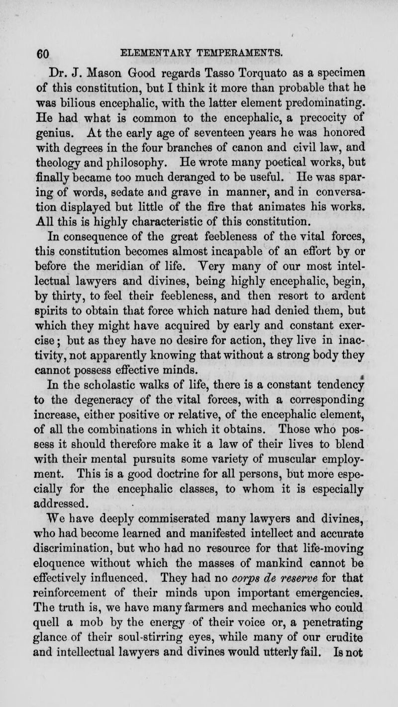 Dr. J. Mason Good regards Tasso Torquato as a specimen of this constitution, but I think it more than probable that he was bilious encephalic, with the latter element predominating. He had what is common to the encephalic, a precocity of genius. At the early age of seventeen years he was honored with degrees in the four branches of canon and civil law, and theology and philosophy. He wrote many poetical works, but finally became too much deranged to be useful. He was spar- ing of words, sedate and grave in manner, and in conversa- tion displayed but little of the fire that animates his works. All this is highly characteristic of this constitution. In consequence of the great feebleness of the vital forces, this constitution becomes almost incapable of an eflbrt by or before the meridian of life. Yery many of our most intel- lectual lawyers and divines, being highly encephalic, begin, by thirty, to feel their feebleness, and then resort to ardent spirits to obtain that force which nature had denied them, but which they might have acquired by early and constant exer- cise ; but as they have no desire for action, they live in inac- tivity, not apparently knowing that without a strong body they cannot possess effective minds. In the scholastic walks of life, there is a constant tendency to the degeneracy of the vital forces, with a corresponding increase, either positive or relative, of the encephalic element, of all the combinations in which it obtains. Those who pos- sess it should therefore make it a law of their lives to blend with their mental pursuits some variety of muscular employ- ment. This is a good doctrine for all persons, but more espe- cially for the encephalic classes, to whom it is especially addressed. We have deeply commiserated many lawyers and divines, who had become learned and manifested intellect and accurate discrimination, but who had no resource for that life-moving eloquence without which the masses of mankind cannot be effectively influenced. They had no corps de reserve for that reinforcement of their minds upon important emergencies. The truth is, we have many farmers and mechanics who could quell a mob by the energy of their voice or, a penetrating glance of their soul-stirring eyes, while many of our erudite and intellectual lawyers and divines would utterly fail. Is not