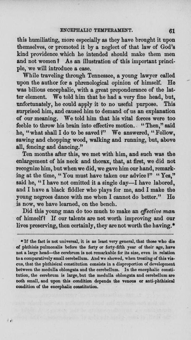 this humiliating, more especially as they have brought it upon themselves, or promoted it by a neglect of that law of God's kind providence which he intended should make them men and not women ? As an illustration of this important princi- ple, we will introduce a case. While traveling through Tennessee, a young lawyer called upon the author for a phrenological opinion of himself. He was bilious encephalic, with a great preponderance of the lat- ter element. We told him that he had a very fine head, but, unfortunately, he could apply it to no useful purpose. This surprised him, and caused him to demand of us an explanation of our meaning. We told him that his vital forces were too feeble to throw his brain into effective motion.  Then, said he, what shall I do to be savedV We answered, Follow, sawing and chopping wood, walking and running, but, above all, fencing and dancing. Ten months after this, we met with him, and such was the enlargement of his neck and thorax, that, at first, we did not recognize him, but when we did, we gave him our hand, remark- ing at the time,  You must have taken our advice ?  Yes, said he,  I have not omitted it a single day—I have labored, and I have a black fiddler who plays for me, and I make the young negroes dance with me when I cannot do better. He is now, we have learned, on the bench. Did this young man do too much to make an effective man of himself? If our talents are not worth improving and our lives preserving, then certainly, they are not worth the having.* * If the fact is not universal, it is as least very general, that those who die of phthisis pulmonalis before the forty or forty-fifth year of their age, have not a large head—the cerebrum is not remarkable for its size, even in relation to a comparatively small cerebellum. And we showed, when treating of this vis- cus, that the phthisical constitution consists in a disproportion of development between the medulla oblongata and the cerebellum. In the encephalic consti- tution, the cerebrum is large, but the medulla oblongata and cerebellum are Doth small, and upon this condition depends the venous or anti-phthisical condition of the encephalic constitution.