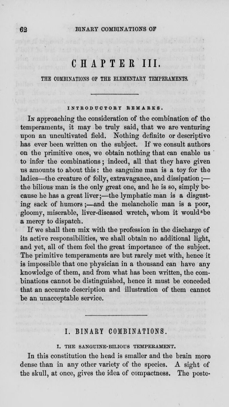 CHAPTER III. THE COMBINATIONS OF THE ELEMENTARY TEMPERAMENTS. INTRODUCTORY REMARKS. In approaching the consideration of the combination of the temperaments, it may be truly said, that we are venturing upon an uncultivated field. Nothing definite or descriptive has ever been written on the subject. If we consult authors on the primitive ones, we obtain nothing that can enable us to infer the combinations; indeed, all that they have given us amounts to about this: the sanguine man is a toy for the ladies—the creature of folly, extravagance, and dissipation;— the bilious man is the only great one, and he is so, simply be- cause he has a great liver;—the lymphatic man is a disgust- ing sack of humors ;—-and the melancholic man is a poor, gloomy, miserable, liver-diseased wretch, whom it would'be a mercy to dispatch. If we shall then mix with the profession in the discharge of its active responsibilities, we shall obtain no additional light, and yet, all of them feel the great importance of the subject. The primitive temperaments are but rarely met with, hence it is impossible that one physician in a thousand can have any knowledge of them, and from what has been written, the com- binations cannot be distinguished, hence it must be conceded that an accurate description and illustration of them cannot be an unacceptable service. I. BINARY COMBINATIONS. I. THE SANGUINE-BILIOUS TEMPERAMENT. In this constitution the head is smaller and the brain more dense than in any other variety of the species. A sight of the skull, at once, gives the idea of compactness. The poste-