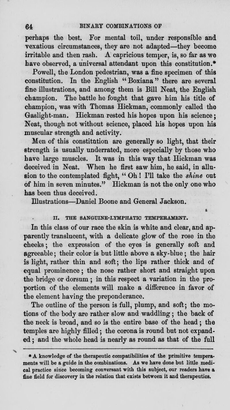 perhaps the best. For mental toil, under responsible and vexatious circumstances, they are not adapted—they become irritable and then rash. A capricious temper, is, so far as we have observed, a universal attendant upon this constitution.* Powell, the London pedestrian, was a fine specimen of this constitution. In the English Boxiana there are several fine illustrations, and among them is Bill Neat, the English champion. The battle he fought that gave him his title of champion, was with Thomas Hickman, commonly called the Gaslight-man. Hickman rested his hopes upon his science; Neat, though not without science, placed his hopes upon his muscular strength and activity. Men of this constitution are generally so light, that their strength is usually underrated, more especially by those who have large muscles. It was in this way that Hickman was deceived in Neat. When he first saw him, he said, in allu- sion to the contemplated fight,  Oh ! I'll take the shine out of him in seven minutes. Hickman is not the only one who has been thus deceived. Illustrations—Daniel Boone and General Jackson. ■ II. THE SANGUINE-LYMPHATIC TEMPERAMENT. In this class of our race the skin is white and clear, and ap- parently translucent, with a delicate glow of the rose in the cheeks; the expression of the eyes is generally soft and agreeable; their color is but little above a sky-blue ; the hair is light, rather thin and soft; the lips rather thick and of equal prominence ; the nose rather short and straight upon the bridge or dorsum ; in this respect a variation in the pro- portion of the elements will make a difference in favor of the element having the preponderance. The outline of the person is full, plump, and soft; the mo- tions of the body are rather slow and waddling ; the back of the neck is broad, and so is the entire base of the head; the temples are highly filled; the corona is round but not expand- ed ; and the whole head is nearly as round as that of the full * A knowledge of the therapeutic compatibilities of the primitive tempera- ments will be a guide in the combinations. As we have done but little medi- cal practice since becoming conversant with this subject, our readers have a fine field for discovery in the relation that exists between it and therapeutics.