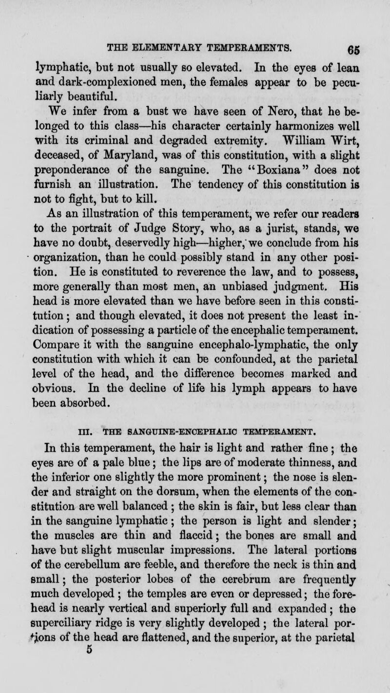 lymphatic, but not usually so elevated. In the eyes of lean and dark-complexioned men, the females appear to be pecu- liarly beautiful. We infer from a bust we have seen of Nero, that he be- longed to this class—his character certainly harmonizes well with its criminal and degraded extremity. William Wirt, deceased, of Maryland, was of this constitution, with a slight preponderance of the sanguine. The Boxiana does not furnish an illustration. The tendency of this constitution is not to fight, but to kill. As an illustration of this temperament, we refer our readers to the portrait of Judge Story, who, as a jurist, stands, we have no doubt, deservedly high'—higher, we conclude from his organization, than he could possibly stand in any other posi- tion. He is constituted to reverence the law, and to possess, more generally than most men, an unbiased judgment. His head is more elevated than we have before seen in this consti- tution ; and though elevated, it does not present the least in- dication of possessing a particle of the encephalic temperament. Compare it with the sanguine encephalo-lymphatic, the only constitution with which it can be confounded, at the parietal level of the head, and the difference becomes marked and obvious. In the decline of life his lymph appears to have been absorbed. III. THE SANGUINE-ENCEPHALIC TEMPERAMENT. In this temperament, the hair is light and rather fine ; the eyes are of a pale blue; the lips are of moderate thinness, and the inferior one slightly the more prominent; the nose is slen- der and straight on the dorsum, when the elements of the con- stitution are well balanced ; the skin is fair, but less clear than in the sanguine lymphatic ; the person is light and slender; the muscles are thin and flaccid; the bones are small and have but slight muscular impressions. The lateral portions of the cerebellum are feeble, and therefore the neck is thin and small; the posterior lobes of the cerebrum are frequently much developed ; the temples are even or depressed; the fore- head is nearly vertical and superiorly full and expanded ; the superciliary ridge is very slightly developed ; the lateral por- tions of the head are flattened, and the superior, at the parietal 5