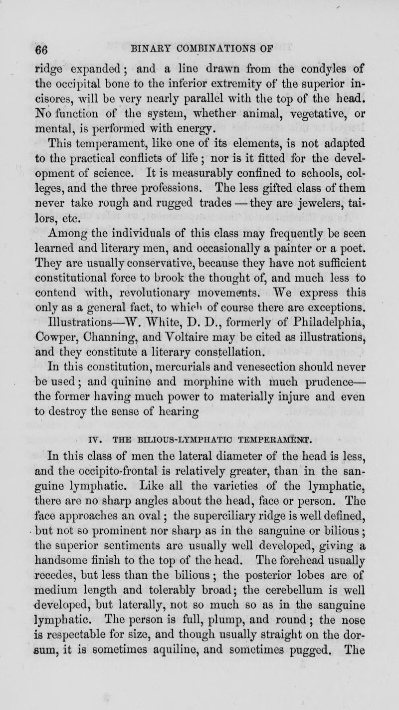 ridge expanded; and a line drawn from the condyles of the occipital bone to the inferior extremity of the superior in- cisores, will be very nearly parallel with the top of the head. No function of the system, whether animal, vegetative, or mental, is performed with energy. This temperament, like one of its elements, is not adapted to the practical conflicts of life ; nor is it fitted for the devel- opment of science. It is measurably confined to schools, col- leges, and the three professions. The less gifted class of them never take rough and rugged trades — they are jewelers, tai- lors, etc. Among the individuals of this class may frequently be seen learned and literary men, and occasionally a painter or a poet. They are usually conservative, because they have not sufficient constitutional force to brook the thought of, and much less to contend with, revolutionary movements. We express this only as a general fact, to which of course there are exceptions. Illustrations—TV. White, D. D., formerly of Philadelphia, Cowper, Channing, and Voltaire may be cited as illustrations, and they constitute a literary constellation. In this constitution, mercurials and venesection should never be used; and quinine and morphine with much prudence— the former having much power to materially injure and even to destroy the sense of hearing IV. THE BILIOUS-LYMPHATIC TEMPERAMENT. In this class of men the lateral diameter of the head is less, and the occipito-frontal is relatively greater, than in the san- guine lymphatic. Like all the varieties of the lymphatic, there are no sharp angles about the head, face or person. The face approaches an oval; the superciliary ridge is well defined, but not so prominent nor sharp as in the sanguine or bilious ; the superior sentiments are usually well developed, giving a handsome finish to the top of the head. The forehead usually recedes, but less than the bilious ; the posterior lobes are of medium length and tolerably broad; the cerebellum is well developed, but laterally, not so much so as in the sanguine lymphatic. The person is full, plump, and round ; the nose is respectable for size, and though usually straight on the dor- sum, it is sometimes aquiline, and sometimes pugged. The