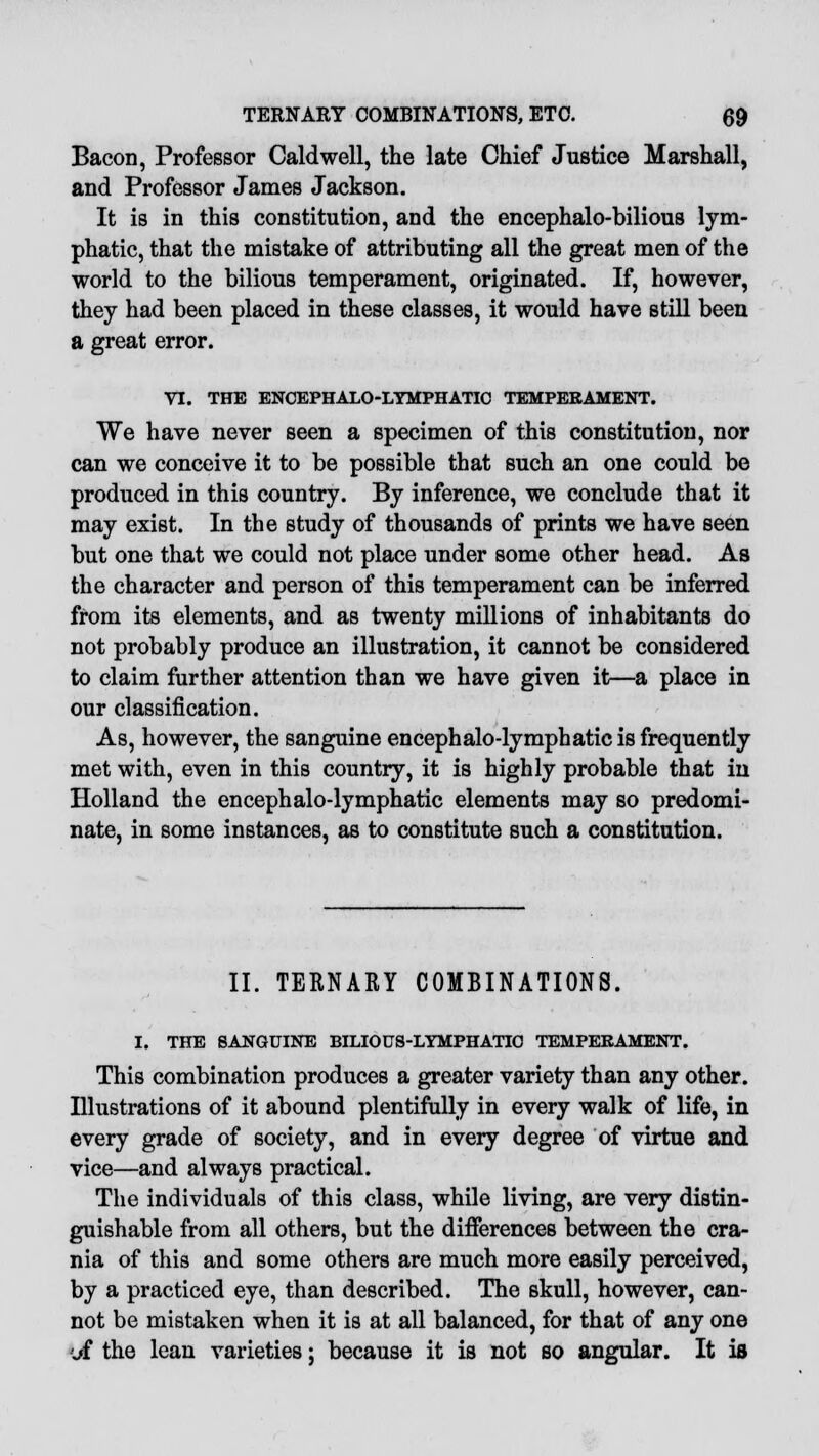 Bacon, Professor Caldwell, the late Chief Justice Marshall, and Professor James Jackson. It is in this constitution, and the encephalo-bilious lym- phatic, that the mistake of attributing all the great men of the world to the bilious temperament, originated. If, however, they had been placed in these classes, it would have still been a great error. VI. THE ENCEPHALO-LYMPHATIC TEMPERAMENT. We have never seen a specimen of this constitution, nor can we conceive it to be possible that such an one could be produced in this country. By inference, we conclude that it may exist. In the study of thousands of prints we have seen but one that we could not place under some other head. As the character and person of this temperament can be inferred from its elements, and as twenty millions of inhabitants do not probably produce an illustration, it cannot be considered to claim further attention than we have given it—a place in our classification. As, however, the sanguine encephalo-lymphatic is frequently met with, even in this country, it is highly probable that in Holland the encephalo-lymphatic elements may so predomi- nate, in some instances, as to constitute such a constitution. II. TERNARY COMBINATIONS. I. THE SANGUINE BILIOUS-LYMPHATIO TEMPERAMENT. This combination produces a greater variety than any other. Illustrations of it abound plentifully in every walk of life, in every grade of society, and in every degree of virtue and vice—and always practical. The individuals of this class, while living, are very distin- guishable from all others, but the differences between the cra- nia of this and some others are much more easily perceived, by a practiced eye, than described. The skull, however, can- not be mistaken when it is at all balanced, for that of any one \Jt the lean varieties; because it is not so angular. It is