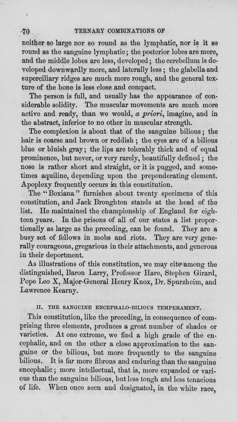 neither so large nor so round as the lymphatic, nor is it so round as the sanguine lymphatic; the posterior lobes are more, and the middle lobes are less, developed; the cerebellum is de- veloped downwardly more, and laterally less ; the glabella and superciliary ridges are much more rough, and the general tex- ture of the bone is less close and compact. The person is full, and usually has the appearance of con- siderable solidity. The muscular movements are much more active and ready, than we would, a priori, imagine, and in the abstract, inferior to no other in muscular strength. The complexion is about that of the sanguine bilious; the hair is coarse and brown or reddish ; the eyes are of a bilious blue or bluish gray; the lips are tolerably thick and of equal prominence, but never, or very rarely, beautifully defined ; the nose is rather short and straight, or it is pugged, and some- times aquiline, depending upon the preponderating element. Apoplexy frequently occurs in this constitution. The Boxiana furnishes about twenty specimens of this constitution, and Jack Broughton stands at the head of the list. He maintained the championship of England for eigh- teen years. In the prisons of all of our states a list propor-. tionally as large as the preceding, can be found. They are a busy set of fellows in mobs and riots. They are very gene- rally courageous, gregarious in their attachments, and generous in their deportment. As illustrations of this constitution, we may cite among the distinguished, Baron Larry, Professor Hare, Stephen Girard, Pope Leo X, Major-General Henry Knox, Dr. Spurzheim, and Lawrence Kearny. II. THE SANGUINE ENCEPHALO-BILIOUS TEMPERAMENT. This constitution, like the preceding, in consequence of com- prising three elements, produces a great number of shades or varieties. At one extreme, we find a high grade of the en- cephalic, and on the other a close approximation to the san- guine or the bilious, but more frequently to the sanguine bilious. It is far more fibrous and enduring than the sanguine encephalic; more intellectual, that is, more expanded or vari- ous than the sanguine bilious, but less tough and less tenacious of life. When once seen and designated, in the white race,