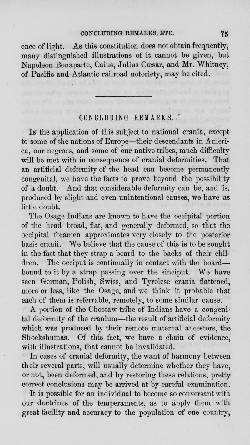 ence of light. As this constitution does not obtain frequently, many distinguished illustrations of it cannot be given, but Napoleon Bonaparte, Cains, Julius Caesar, and Mr. Whitney, of Pacific and Atlantic railroad notoriety, may be cited. CONCLUDING REMARKS. In the application of this subject to national crania, except to some of the nations of Europe—their descendants in Ameri- ca, our negroes, and some of our native tribes, much difficulty will be met with in consequence of cranial deformities. That an artificial deformity of the head can become permanently congenital, we have the facts to prove beyond the possibility of a doubt. And that considerable deformity can be, and is, produced by slight and even unintentional causes, we have as little doubt. The Osage Indians are known to have the occipital portion of the head broad, flat, and generally deformed, so that the occipital foramen approximates very closely to the posterior basis cranii. We believe that the cause of this is to be sought in the fact that they strap a board to the backs of their chil- dren. The occiput is continually in contact with the board— bound to it by a strap passing over the sinciput. We have seen German, Polish, Swiss, and Tyrolese crania flattened, more or less, like the Osage, and we think it probable that each of them is referrable, remotely, to some similar cause. A portion of the Choctaw tribe of Indians have a congeni- tal deformity of the cranium—the result of artificial deformity which was produced by their remote maternal ancestors, the Shockshumas. Of this fact, we have a chain of evidence, with illustrations, that cannot be invalidated. In cases of cranial deformity, the want of harmony between their several parts, will usually determine whether they have, or not, been deformed, and by restoring these relations, pretty correct conclusions may be arrived at by careful examination. It is possible for an individual to become so conversant with our doctrines of the temperaments, as to apply them with great facility and accuracy to the population of one country,