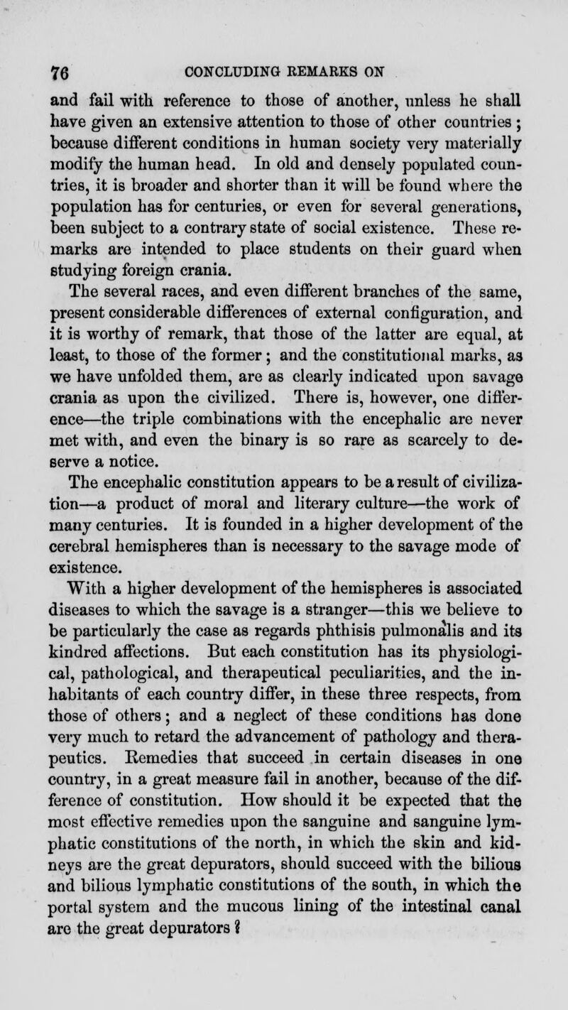 and fail with reference to those of another, unless he shall have given an extensive attention to those of other countries ; because different conditions in human society very materially modify the human head. In old and densely populated coun- tries, it is broader and shorter than it will be found where the population has for centuries, or even for several generations, been subject to a contrary state of social existence. These re- marks are intended to place students on their guard when studying foreign crania. The several races, and even different branches of the same, present considerable differences of external configuration, and it is worthy of remark, that those of the latter are equal, at least, to those of the former; and the constitutional marks, as we have unfolded them, are as clearly indicated upon savage crania as upon the civilized. There is, however, one differ- ence—the triple combinations with the encephalic are never met with, and even the binary is so rare as scarcely to de- serve a notice. The encephalic constitution appears to be a result of civiliza- tion—a product of moral and literary culture—the work of many centuries. It is founded in a higher development of the cerebral hemispheres than is necessary to the savage mode of existence. With a higher development of the hemispheres is associated diseases to which the savage is a stranger—this we believe to be particularly the case as regards phthisis pulmonalis and its kindred affections. But each constitution has its physiologi- cal, pathological, and therapeutical peculiarities, and the in- habitants of each country differ, in these three respects, from those of others; and a neglect of these conditions has done very much to retard the advancement of pathology and thera- peutics. Remedies that succeed in certain diseases in one country, in a great measure fail in another, because of the dif- ference of constitution. How should it be expected that the most effective remedies upon the sanguine and sanguine lym- phatic constitutions of the north, in which the skin and kid- neys are the great depurators, should succeed with the bilious and bilious lymphatic constitutions of the south, in which the portal system and the mucous lining of the intestinal canal are the great depurators ?