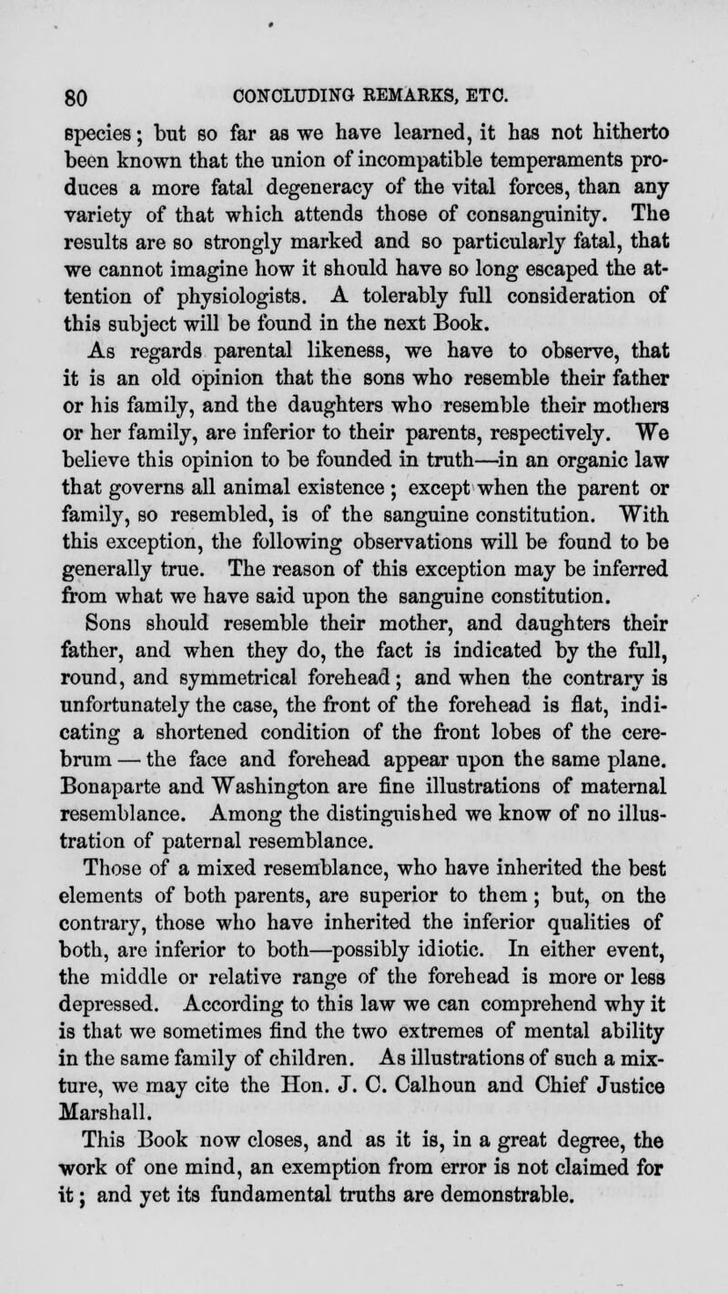 species; but so far as we have learned, it has not hitherto been known that the union of incompatible temperaments pro- duces a more fatal degeneracy of the vital forces, than any variety of that which attends those of consanguinity. The results are so strongly marked and so particularly fatal, that we cannot imagine how it should have so long escaped the at- tention of physiologists. A tolerably full consideration of this subject will be found in the next Book. As regards parental likeness, we have to observe, that it is an old opinion that the sons who resemble their father or his family, and the daughters who resemble their mothers or her family, are inferior to their parents, respectively. We believe this opinion to be founded in truth—in an organic law that governs all animal existence ; except when the parent or family, so resembled, is of the sanguine constitution. With this exception, the following observations will be found to be generally true. The reason of this exception may be inferred from what we have said upon the sanguine constitution. Sons should resemble their mother, and daughters their father, and when they do, the fact is indicated by the full, round, and symmetrical forehead; and when the contrary is unfortunately the case, the front of the forehead is flat, indi- cating a shortened condition of the front lobes of the cere- brum — the face and forehead appear upon the same plane. Bonaparte and Washington are fine illustrations of maternal resemblance. Among the distinguished we know of no illus- tration of paternal resemblance. Those of a mixed resemblance, who have inherited the best elements of both parents, are superior to them; but, on the contrary, those who have inherited the inferior qualities of both, are inferior to both—possibly idiotic. In either event, the middle or relative range of the forehead is more or less depressed. According to this law we can comprehend why it is that we sometimes find the two extremes of mental ability in the same family of children. As illustrations of such a mix- ture, we may cite the Hon. J. C. Calhoun and Chief Justice Marshall. This Book now closes, and as it is, in a great degree, the work of one mind, an exemption from error is not claimed for it; and yet its fundamental truths are demonstrable.