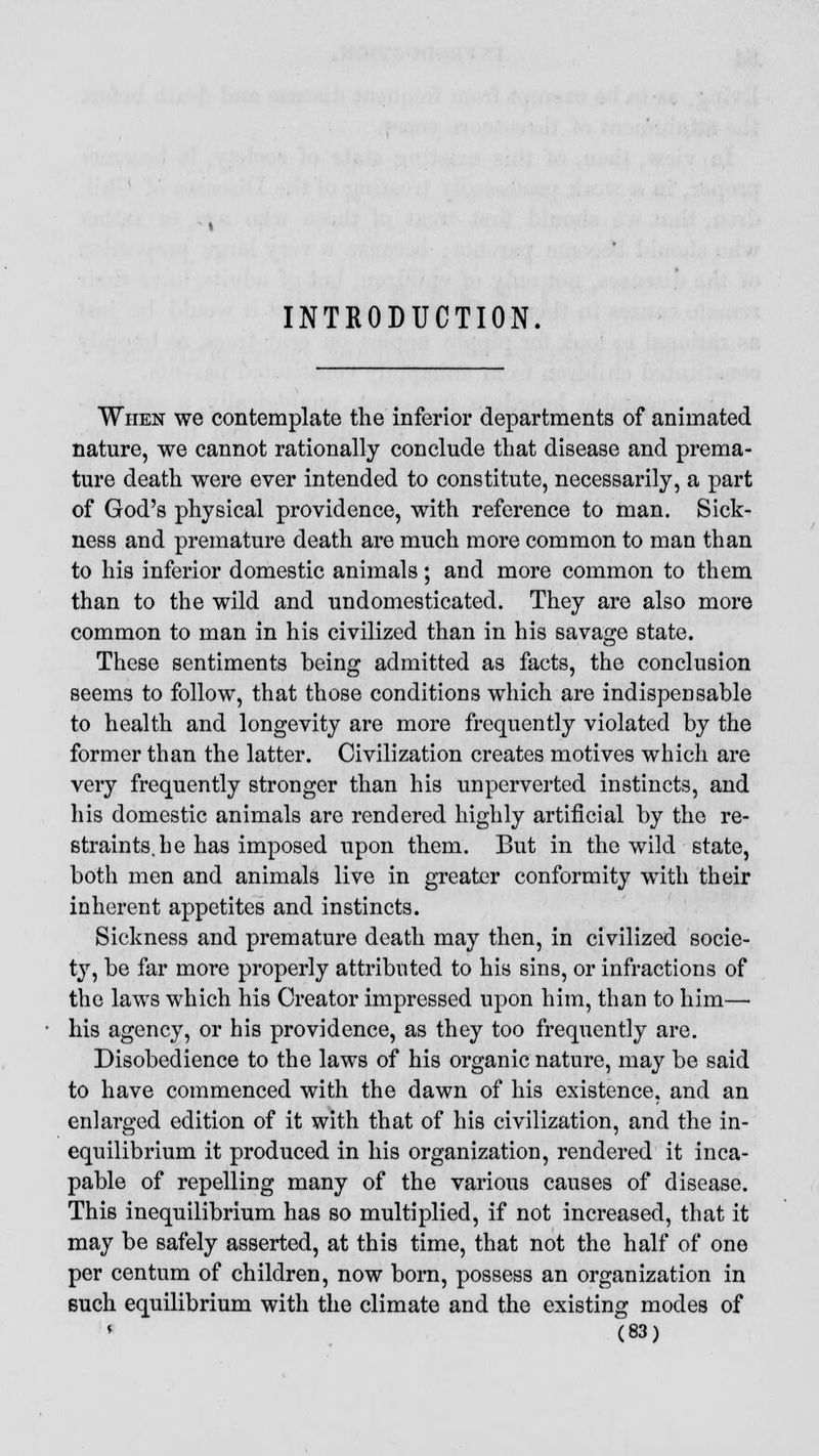 INTRODUCTION When we contemplate the inferior departments of animated nature, we cannot rationally conclude that disease and prema- ture death were ever intended to constitute, necessarily, a part of God's physical providence, with reference to man. Sick- ness and premature death are much more common to man than to his inferior domestic animals; and more common to them than to the wild and undomesticated. They are also more common to man in his civilized than in his savage state. These sentiments being admitted as facts, the conclusion seems to follow, that those conditions which are indispensable to health and longevity are more frequently violated by the former than the latter. Civilization creates motives which are very frequently stronger than his unperverted instincts, and his domestic animals are rendered highly artificial by the re- straints, he has imposed upon them. But in the wild state, both men and animals live in greater conformity with their inherent appetites and instincts. Sickness and premature death may then, in civilized socie- ty, be far more properly attributed to his sins, or infractions of the laws which his Creator impressed upon him, than to him— his agency, or his providence, as they too frequently are. Disobedience to the laws of his organic nature, may be said to have commenced with the dawn of his existence, and an enlarged edition of it with that of his civilization, and the in- equilibrium it produced in his organization, rendered it inca- pable of repelling many of the various causes of disease. This inequilibrium has so multiplied, if not increased, that it may be safely asserted, at this time, that not the half of one per centum of children, now born, possess an organization in Buch equilibrium with the climate and the existing modes of