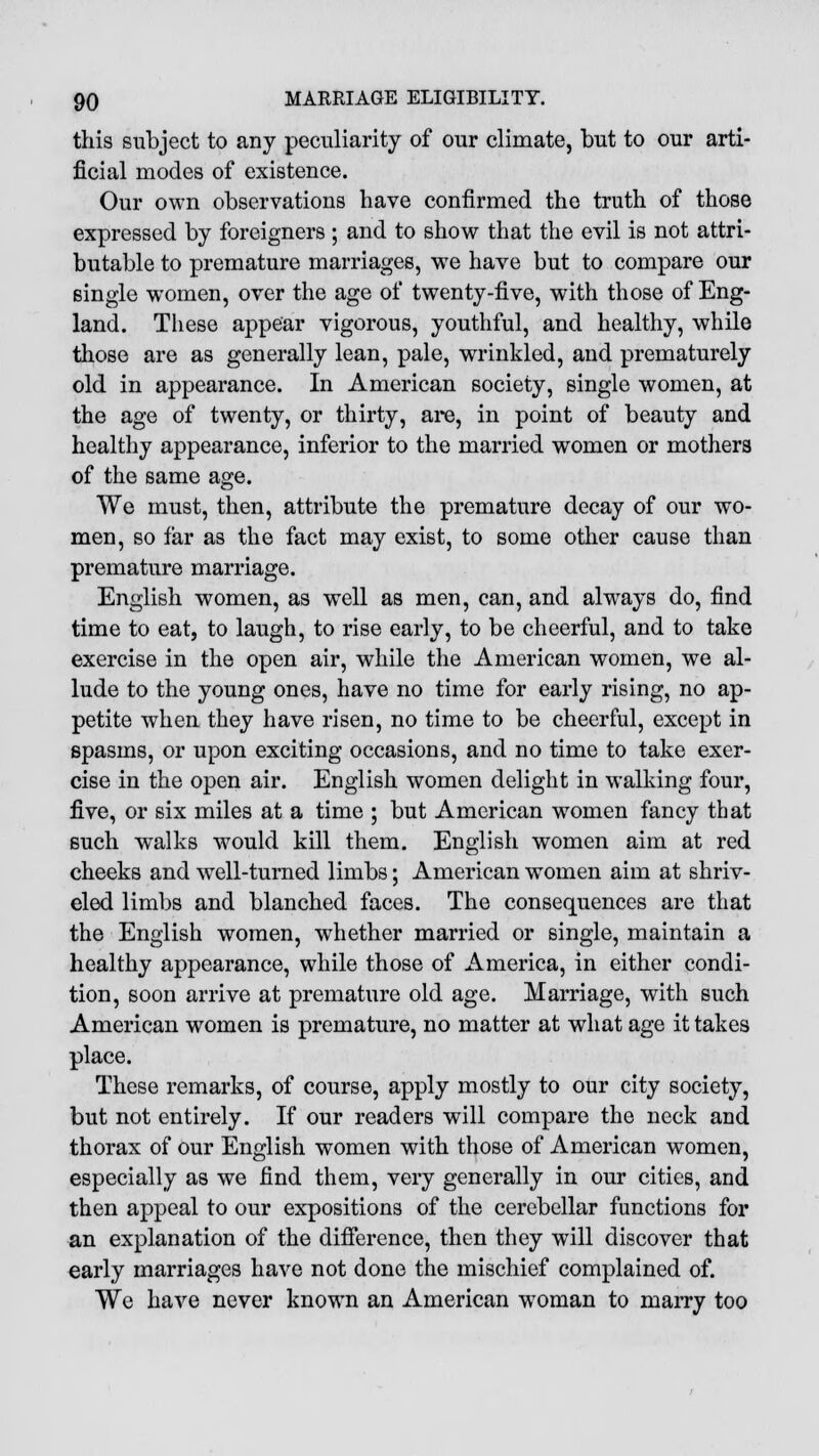 this subject to any peculiarity of our climate, but to our arti- ficial modes of existence. Our own observations have confirmed the truth of those expressed by foreigners ; and to show that the evil is not attri- butable to premature marriages, wre have but to compare our single women, over the age of twenty-five, with those of Eng- land. These appear vigorous, youthful, and healthy, while those are as generally lean, pale, wrinkled, and prematurely old in appearance. In American society, single women, at the age of twenty, or thirty, are, in point of beauty and healthy appearance, inferior to the married women or mothers of the same age. We must, then, attribute the premature decay of our wo- men, so far as the fact may exist, to some other cause than premature marriage. English women, as well as men, can, and always do, find time to eat, to laugh, to rise early, to be cheerful, and to take exercise in the open air, while the American women, we al- lude to the young ones, have no time for early rising, no ap- petite when they have risen, no time to be cheerful, except in spasms, or upon exciting occasions, and no time to take exer- cise in the open air. English women delight in walking four, five, or six miles at a time ; but American women fancy that such walks would kill them. English women aim at red cheeks and well-turned limbs; American women aim at shriv- eled limbs and blanched faces. The consequences are that the English women, wrhether married or single, maintain a healthy appearance, while those of America, in either condi- tion, soon arrive at premature old age. Marriage, with such American women is premature, no matter at what age it takes place. These remarks, of course, apply mostly to our city society, but not entirely. If our readers will compare the neck and thorax of our English women with those of American women, especially as we find them, very generally in our cities, and then appeal to our expositions of the cerebellar functions for an explanation of the difference, then they will discover that early marriages have not done the mischief complained of. We have never known an American woman to marry too