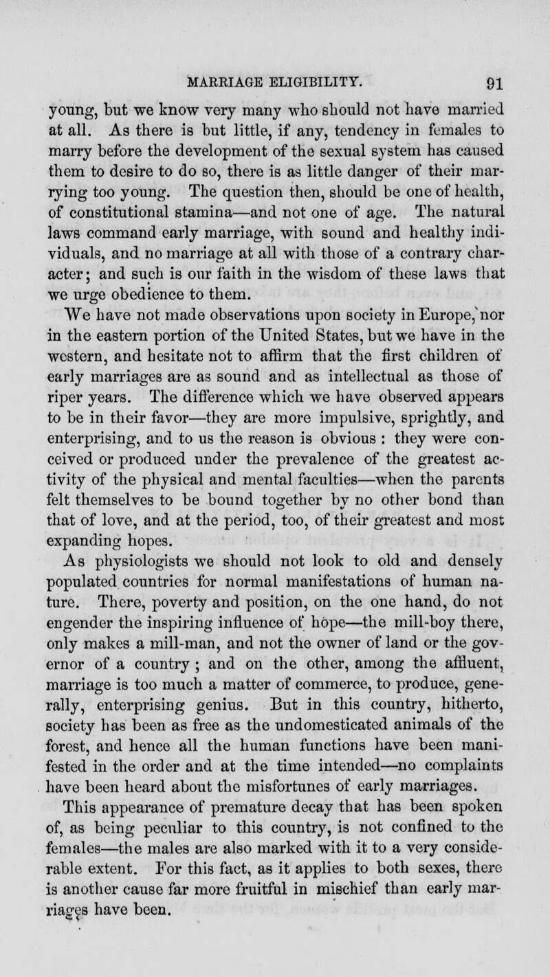 young, but we know very many who should not have married at all. As there is hut little, if any, tendency in females to marry before the development of the sexual system has caused them to desire to do so, there is as little danger of their mar- rying too young. The question then, should be one of health, of constitutional stamina—and not one of age. The natural laws command early marriage, with sound and healthy indi- viduals, and no marriage at all with those of a contrary char- acter ; and such is our faith in the wisdom of these laws that we urge obedience to them. We have not made observations upon society in Europe,'nor in the eastern portion of the United States, but we have in the western, and hesitate not to affirm that the first children of early marriages are as sound and as intellectual as those of riper years. The difference which we have observed appears to be in their favor—they are more impulsive, sprightly, and enterprising, and to us the reason is obvious : they were con- ceived or produced under the prevalence of the greatest ac- tivity of the physical and mental faculties—when the parents felt themselves to be bound together by no other bond than that of love, and at the period, too, of their greatest and most expanding hopes. As physiologists we should not look to old and densely populated countries for normal manifestations of human na- ture. There, poverty and position, on the one hand, do not engender the inspiring influence of hope—the mill-boy there, only makes a mill-man, and not the owner of land or the gov- ernor of a country ; and on the other, among the affluent, marriage is too much a matter of commerce, to produce, gene- rally, enterprising genius. But in this country, hitherto, society has been as free as the undomesticated animals of the forest, and hence all the human functions have been mani- fested in the order and at the time intended—no complaints have been heard about the misfortunes of early marriages. This appearance of premature decay that has been spoken of, as being peculiar to this country, is not confined to the females—the males are also marked with it to a very conside- rable extent. For this fact, as it applies to both sexes, there is another cause far more fruitful in mischief than early mar- riages have been.