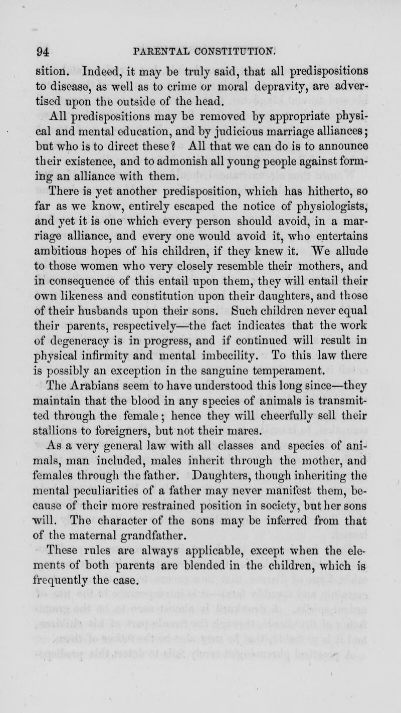 sition. Indeed, it may be truly said, that all predispositions to disease, as well as to crime or moral depravity, are adver- tised upon the outside of the head. All predispositions may be removed by appropriate physi- cal and mental education, and by judicious marriage alliances; but who is to direct these % All that we can do is to announce their existence, and to admonish all young people against form- ing an alliance with them. There is yet another predisposition, which has hitherto, so far as we know, entirely escaped the notice of physiologists, and yet it is one which every person should avoid, in a mar- riage alliance, and every one would avoid it, who entertains ambitious hopes of his children, if they knew it. We allude to those women who very closely resemble their mothers, and in consequence of this entail upon them, they will entail their own likeness and constitution upon their daughters, and those of their husbands upon their sons. Such children never equal their parents, respectively—the fact indicates that the work of degeneracy is in progress, and if continued will result in physical infirmity and mental imbecility. To this law there is possibly an exception in the sanguine temperament. The Arabians seem to have understood this long since—they maintain that the blood in any species of animals is transmit- ted through the female; hence they will cheerfully sell their stallions to foreigners, but not their mares. As a very general law with all classes and species of ani- mals, man included, males inherit through the mother, and females through the father. Daughters, though inheriting the mental peculiarities of a father may never manifest them, be- cause of their more restrained position in society, but her sons will. The character of the sons may be inferred from that of the maternal grandfather. These rules are always applicable, except when the ele- ments of both parents are blended in the children, which is frequently the case.