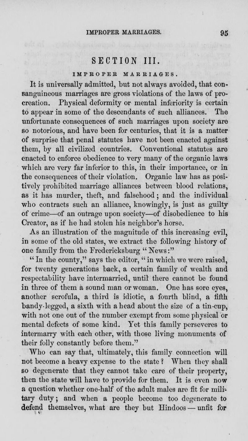 SECTION III. IMPEOPEE MARRIAGES. It is universally admitted, but not always avoided, that con- sanguineous marriages are gross violations of the laws of pro- creation. Physical deformity or mental inferiority is certain to appear in some of the descendants of such alliances. The unfortunate consequences of such marriages upon society are so notorious, and have been for centuries, that it is a matter of surprise that penal statutes have not been enacted against them, by all civilized countries. Conventional statutes are enacted to enforce obedience to very many of the organic laws which are very far inferior to this, in their importance, or in the consequences of their violation. Organic law has as posi- tively prohibited marriage alliances between blood relations, as it has murder, theft, and falsehood ; and the individual who contracts such an alliance, knowingly, is just as guilty of crime—of an outrage upon society—of disobedience to his Creator, as if he had stolen his neighbor's horse. As an illustration of the magnitude of this increasing evil, in some of the old states, we extract the following history of one family from the Fredericksburg News:  In the county, says the editor,  in which we were raised, for twenty generations back, a certain family of wealth and respectability have intermarried, until there cannot be found in three of them a sound man or woman. One has sore eyes, another scrofula, a third is idiotic, a fourth blind, a fifth bandy-legged, a sixth with ahead about the size of a tin-cup, with not one out of the number exempt from some physical or mental defects of some kind. Yet this family perseveres to intermarry with each other, with those living monuments of their folly constantly before them. Who can say that, ultimately, this family connection will not become a heavy expense to the state ? When they shall so degenerate that they cannot take care of their property, then the state will have to provide for them. It is even now a question whether one-half of the adult males are fit for mili- tary duty; and when a people become too degenerate to defend themselves, what are they but Hindoos — unfit for