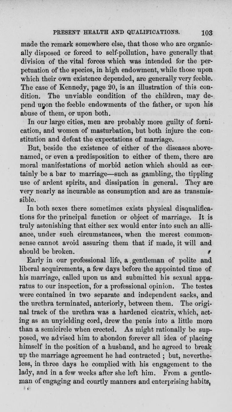 made the remark somewhere else, that those who are organic- ally disposed or forced to self-pollution, have generally that division of the vital forces which was intended for the per- petuation of the species, in high endowment, while those upon which their own existence depended, are generally very feeble. The case of Kennedy, page 20, is an illustration of this con- dition. The unviable condition of the children, may de- pend upon the feeble endowments of the father, or upon his abuse of them, or upon both. In our large cities, men are probably more guilty of forni- cation, and women of masturbation, but both injure the con- stitution and defeat the expectations of marriage. But, beside the existence of either of the diseases above- named, or even a predisposition to either of them, there are moral manifestations of morbid action which should as cer- tainly be a bar to marriage—such as gambling, the tippling use of ardent spirits, and dissipation in general. They are very nearly as incurable as consumption and are as transmis- sible. In both sexes there sometimes exists physical disqualifica- tions for the principal function or object of marriage. It is truly astonishing that either sex would enter into such an alli- ance, under such circumstances, when the merest common- sense cannot avoid assuring them that if made, it will and should be broken. # Early in our professional life, a. gentleman of polite and liberal acquirements, a few days before the appointed time of his marriage, called upon us and submitted his sexual appa- ratus to our inspection, for a professional opinion. The testes wrere contained in two separate and independent sacks, and the urethra terminated, anteriorly, between them. The origi- nal track of the urethra was a hardened cicatrix, which, act- ing as an unyielding cord, drew the penis into a little more than a semicircle when erected. As might rationally be sup- posed, we advised him to abondon forever all idea of placing himself in the position of a husband, and he agreed to break up the marriage agreement he had contracted ; but, neverthe- less, in three days he complied with his engagement to the lady, and in a few weeks after she left him. From a gentle- man of engaging and courtly manners and enterprising habits,