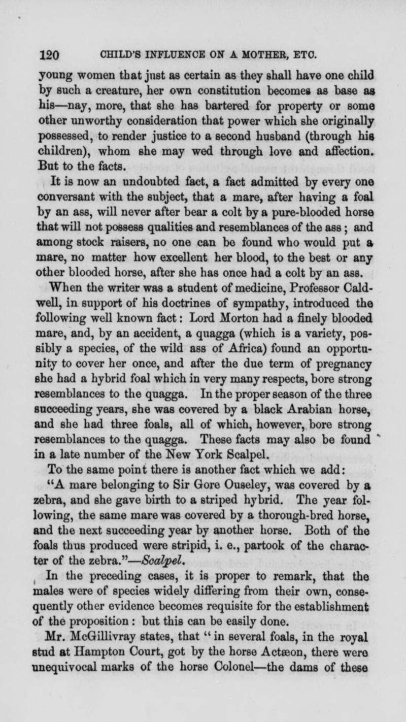 young women that just as certain as they shall have one child by such a creature, her own constitution becomes as base as his—nay, more, that she has bartered for property or some other unworthy consideration that power which she originally possessed, to render justice to a second husband (through his children), whom she may wed through love and affection. But to the facts. It is now an undoubted fact, a fact admitted by every one conversant with the subject, that a mare, after having a foal by an ass, will never after bear a colt by a pure-blooded horse that will not possess qualities and resemblances of the ass ; and among stock raisers, no one can be found who would put a mare, no matter how excellent her blood, to the best or any other blooded horse, after she has once had a colt by an ass. When the writer was a student of medicine, Professor Cald- well, in support of his doctrines of sympathy, introduced the following well known fact: Lord Morton had a finely blooded mare, and, by an accident, a quagga (which is a variety, pos- sibly a species, of the wild ass of Africa) found an opportu- nity to cover her once, and after the due term of pregnancy she had a hybrid foal which in very many respects, bore strong resemblances to the quagga. In the proper season of the three succeeding years, she was covered by a black Arabian horse, and she had three foals, all of which, however, bore strong resemblances to the quagga. These facts may also be found in a late number of the New York Scalpel. To the same point there is another fact which we add: A mare belonging to Sir Gore Ouseley, was covered by a zebra, and she gave birth to a striped hybrid. The year fol- lowing, the same mare was covered by a thorough-bred horse, and the next succeeding year by another horse. Both of the foals thus produced were stripid, i. e., partook of the charac- ter of the zebra.—Scalpel. In the preceding cases, it is proper to remark, that the males were of species widely differing from their own, conse- quently other evidence becomes requisite for the establishment of the proposition : but this can be easily done. Mr. McGillivray states, that  in several foals, in the royal stud at Hampton Court, got by the horse Actseon, there were unequivocal marks of the horse Colonel—the dams of these