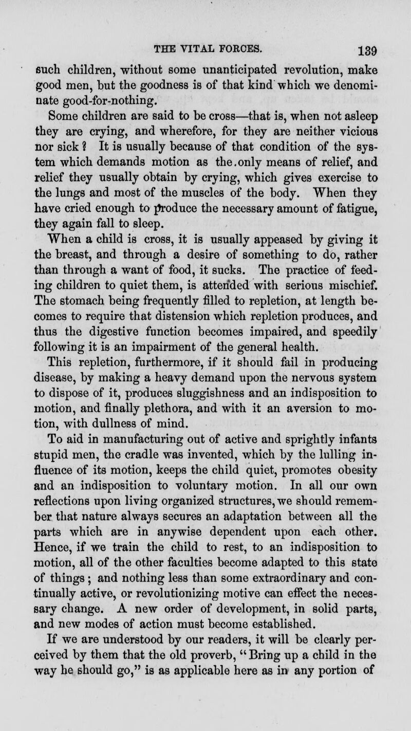 such children, without some unanticipated revolution, make good men, but the goodness is of that kind which we denomi- nate good-for-nothing. Some children are said to be cross—that is, when not asleep they are crying, and wherefore, for they are neither vicious nor sick ? It is usually because of that condition of the sys- tem which demands motion as the.only means of relief, and relief they usually obtain by crying, which gives exercise to the lungs and most of the muscles of the body. When they have cried enough to produce the necessary amount of fatigue, they again fall to sleep. When a child is cross, it is usually appeased by giving it the breast, and through a desire of something to do, rather than through a want of food, it sucks. The practice of feed- ing children to quiet them, is attended with serious mischief. The stomach being frequently filled to repletion, at length be- comes to require that distension which repletion produces, and thus the digestive function becomes impaired, and speedily following it is an impairment of the general health. This repletion, furthermore, if it should fail in producing disease, by making a heavy demand upon the nervous system to dispose of it, produces sluggishness and an indisposition to motion, and finally plethora, and with it an aversion to mo- tion, with dullness of mind. To aid in manufacturing out of active and sprightly infants stupid men, the cradle was invented, which by the lulling in- fluence of its motion, keeps the child quiet, promotes obesity and an indisposition to voluntary motion. In all our own reflections upon living organized structures, we should remem- ber that nature always secures an adaptation between all the parts which are in anywise dependent upon each other. Hence, if we train the child to rest, to an indisposition to motion, all of the other faculties become adapted to this state of things ; and nothing less than some extraordinary and con- tinually active, or revolutionizing motive can effect the neces- sary change. A new order of development, in solid parts, and new modes of action must become established. If we are understood by our readers, it will be clearly per- ceived by them that the old proverb, Bring up a child in the way he should go, is as applicable here as in any portion of