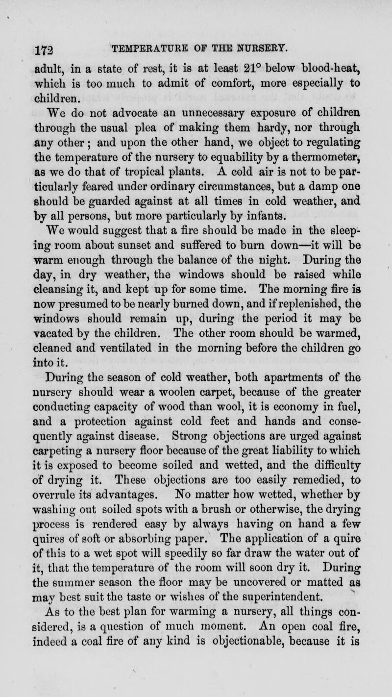 adult, in a state of rest, it is at least 21° below blood-heat, which is too much to admit of comfort, more especially to children. We do not advocate an unnecessary exposure of children through the usual plea of making them hardy, nor through any other ; and upon the other hand, we object to regulating the temperature of the nursery to equability by a thermometer, as we do that of tropical plants. A cold air is not to be par- ticularly feared under ordinary circumstances, but a damp one should be guarded against at all times in cold weather, and by all persons, but more particularly by infants. We would suggest that a fire should be made in the sleep- ing room about sunset and suffered to burn down—it will be warm enough through the balance of the night. During the day, in dry weather, the windows should be raised while cleansing it, and kept up for some time. The morning fire is now presumed to be nearly burned down, and if replenished, the windows should remain up, during the period it may be vacated by the children. The other room should be warmed, cleaned and ventilated in the morning before the children go into it. During the season of cold weather, both apartments of the nursery should wear a woolen carpet, because of the greater conducting capacity of wood than wool, it is economy in fuel, and a protection against cold feet and hands and conse- quently against disease. Strong objections are urged against carpeting a nursery floor because of the great liability to which it is exposed to become soiled and wetted, and the difficulty of drying it. These objections are too easily remedied, to overrule its advantages. No matter how wetted, whether by washing out soiled spots with a brush or otherwise, the drying process is rendered easy by always having on hand a few quires of soft or absorbing paper. The application of a quire of this to a wet spot will speedily so far draw the water out of it, that the temperature of the room will soon dry it. During the summer season the floor may be uncovered or matted as may best suit the taste or wishes of the superintendent. As to the best plan for warming a nursery, all things con- sidered, is a question of much moment. An open coal fire, indeed a coal fire of any kind is objectionable, because it is