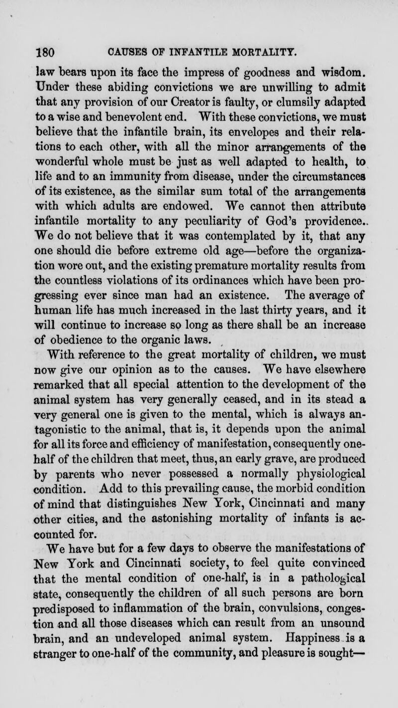 law bears upon its face the impress of goodness and wisdom. Under these abiding convictions we are unwilling to admit that any provision of our Creator is faulty, or clumsily adapted to a wise and benevolent end. With these convictions, we must believe that the infantile brain, its envelopes and their rela- tions to each other, with all the minor arrangements of the wonderful whole must be just as well adapted to health, to life and to an immunity from disease, under the circumstances of its existence, as the similar sum total of the arrangements with which adults are endowed. We cannot then attribute infantile mortality to any peculiarity of God's providence.. We do not believe that it was contemplated by it, that any one should die before extreme old age—before the organiza- tion wore out, and the existing premature mortality results from the countless violations of its ordinances which have been pro- gressing ever since man had an existence. The average of human life has much increased in the last thirty years, and it will continue to increase so long as there shall be an increase of obedience to the organic laws. With reference to the great mortality of children, we must now give our opinion as to the causes. We have elsewhere remarked that all special attention to the development of the animal system has very generally ceased, and in its stead a very general one is given to the mental, which is always an- tagonistic to the animal, that is, it depends upon the animal for all its force and efficiency of manifestation, consequently one- half of the children that meet, thus, an early grave, are produced by parents who never possessed a normally physiological condition. Add to this prevailing cause, the morbid condition of mind that distinguishes New York, Cincinnati and many other cities, and the astonishing mortality of infants is ac- counted for. We have but for a few days to observe the manifestations of New York and Cincinnati society, to feel quite convinced that the mental condition of one-half, is in a pathological state, consequently the children of all such persons are born predisposed to inflammation of the brain, convulsions, conges- tion and all those diseases which can result from an unsound brain, and an undeveloped animal system. Happiness is a stranger to one-half of the community, and pleasure is sought—