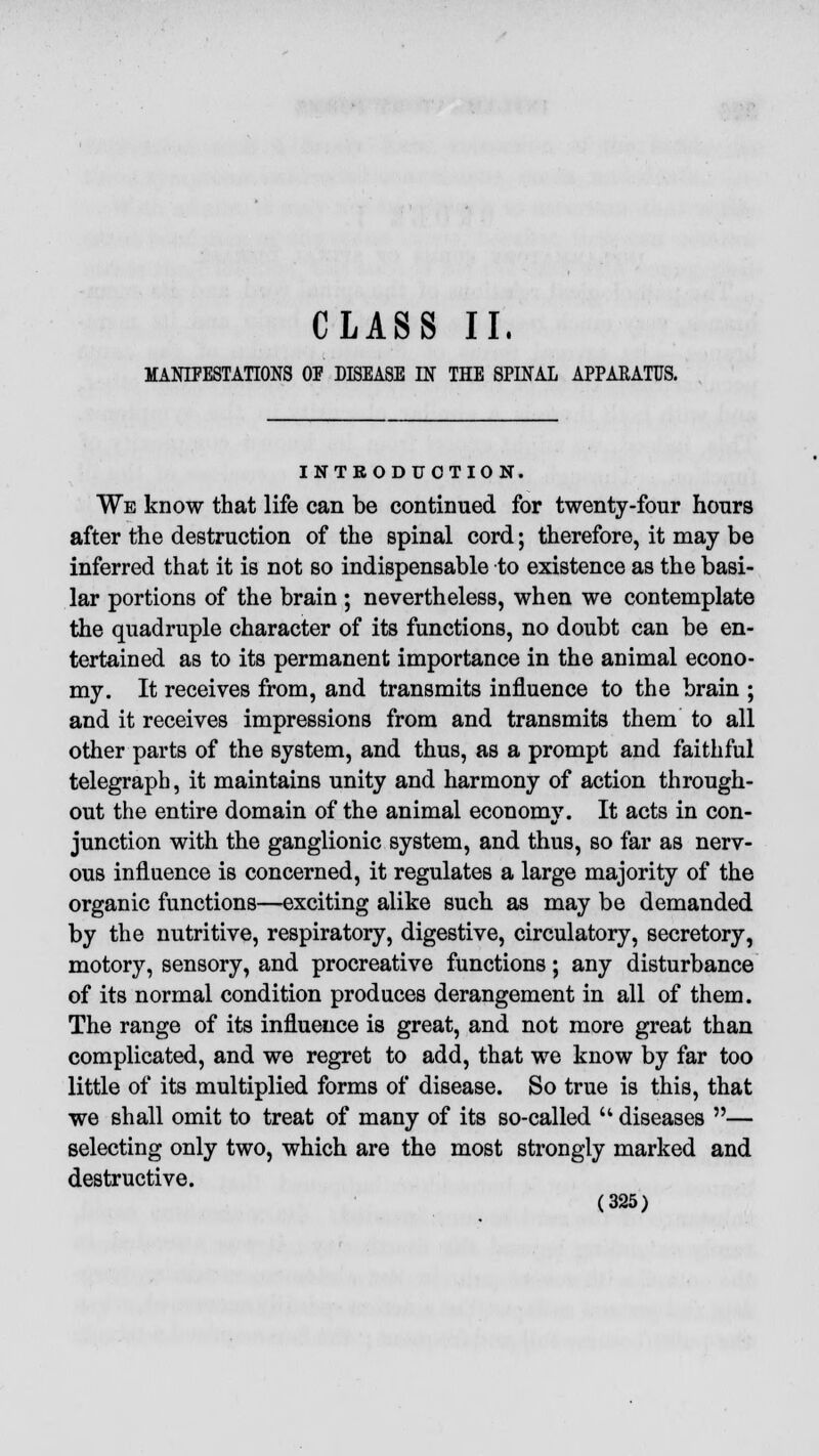 CLASS II. MANIFESTATIONS OP DISEASE IN THE SPINAL APPARATUS. INTRODUCTION. We know that life can be continued for twenty-four hours after the destruction of the spinal cord; therefore, it may be inferred that it is not so indispensable to existence as the basi- lar portions of the brain ; nevertheless, when we contemplate the quadruple character of its functions, no doubt can be en- tertained as to its permanent importance in the animal econo- my. It receives from, and transmits influence to the brain ; and it receives impressions from and transmits them to all other parts of the system, and thus, as a prompt and faithful telegraph, it maintains unity and harmony of action through- out the entire domain of the animal economy. It acts in con- junction with the ganglionic system, and thus, so far as nerv- ous influence is concerned, it regulates a large majority of the organic functions—exciting alike such as may be demanded by the nutritive, respiratory, digestive, circulatory, secretory, motory, sensory, and procreative functions; any disturbance of its normal condition produces derangement in all of them. The range of its influence is great, and not more great than complicated, and we regret to add, that we know by far too little of its multiplied forms of disease. So true is this, that we shall omit to treat of many of its so-called  diseases — selecting only two, which are the most strongly marked and destructive.