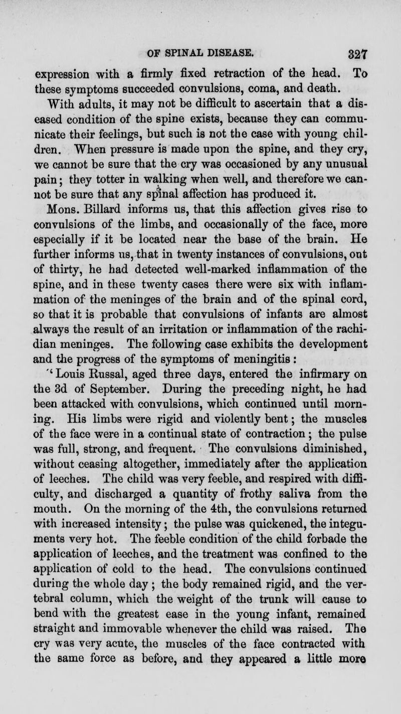 expression with a firmly fixed retraction of the head. To these symptoms succeeded convulsions, coma, and death. With adults, it may not be difficult to ascertain that a dis- eased condition of the spine exists, because they can commu- nicate their feelings, but such is not the case with young chil- dren. When pressure is made upon the spine, and they cry, we cannot be sure that the cry was occasioned by any unusual pain; they totter in walking when well, and therefore we can- not be sure that any spinal affection has produced it. Mons. Billard informs us, that this affection gives rise to convulsions of the limbs, and occasionally of the face, more especially if it be located near the base of the brain. He further informs us, that in twenty instances of convulsions, out of thirty, he had detected well-marked inflammation of the spine, and in these twenty cases there were six with inflam- mation of the meninges of the brain and of the spinal cord, so that it is probable that convulsions of infants are almost always the result of an irritation or inflammation of the rachi- dian meninges. The following case exhibits the development and the progress of the symptoms of meningitis : '' Louis Russal, aged three days, entered the infirmary on the 3d of September. During the preceding night, he had been attacked with convulsions, which continued until morn- ing. His limbs were rigid and violently bent; the muscles of the face were in a continual state of contraction ; the pulse was full, strong, and frequent. The convulsions diminished, without ceasing altogether, immediately after the application of leeches. The child was very feeble, and respired with diffi- culty, and discharged a quantity of frothy saliva from the mouth. On the morning of the 4th, the convulsions returned with increased intensity; the pulse was quickened, the integu- ments very hot. The feeble condition of the child forbade the application of leeches, and the treatment was confined to the application of cold to the head. The convulsions continued during the whole day ; the body remained rigid, and the ver- tebral column, which the weight of the trunk will cause to bend with the greatest ease in the young infant, remained straight and immovable whenever the child was raised. The cry was very acute, the muscles of the face contracted with the same force as before, and they appeared a little more