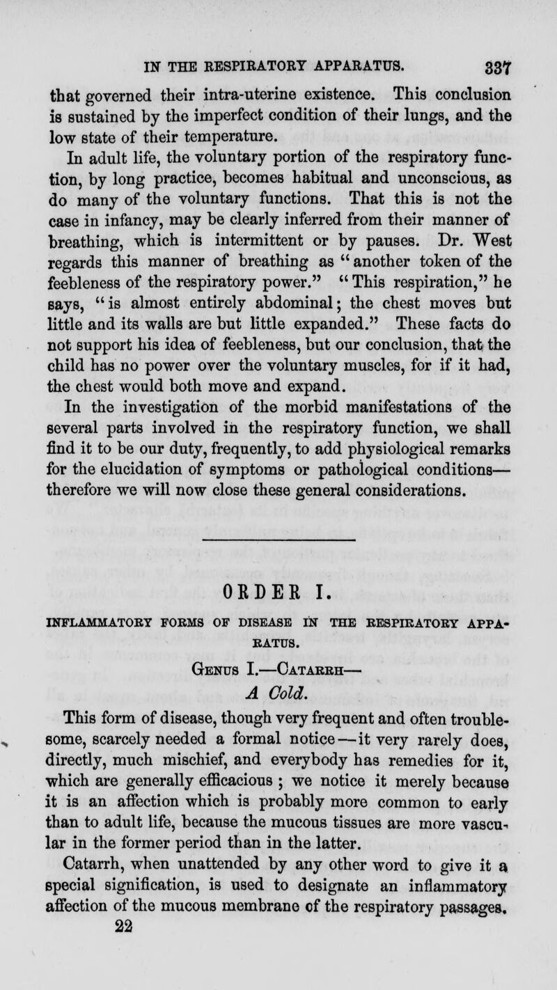 that governed their intra-uterine existence. This conclusion is sustained by the imperfect condition of their lungs, and the low state of their temperature. In adult life, the voluntary portion of the respiratory func- tion, by long practice, becomes habitual and unconscious, as do many of the voluntary functions. That this is not the case in infancy, may be clearly inferred from their manner of breathing, which is intermittent or by pauses. Dr. West regards this manner of breathing as  another token of the feebleness of the respiratory power.  This respiration, he says, is almost entirely abdominal; the chest moves but little and its walls are but little expanded. These facts do not support his idea of feebleness, but our conclusion, that the child has no power over the voluntary muscles, for if it had, the chest would both move and expand. In the investigation of the morbid manifestations of the several parts involved in the respiratory function, we shall find it to be our duty, frequently, to add physiological remarks for the elucidation of symptoms or pathological conditions— therefore we will now close these general considerations. ORDER I. INFLAMMATORY FORMS OF DISEASE IN THE RESPIRATORY APPA- RATUS. Genus I.—Catarrh— A Cold. This form of disease, though very frequent and often trouble- some, scarcely needed a formal notice—it very rarely does, directly, much mischief, and everybody has remedies for it, which are generally efficacious ; we notice it merely because it is an affection which is probably more common to early than to adult life, because the mucous tissues are more vascu- lar in the former period than in the latter. Catarrh, when unattended by any other word to give it a special signification, is used to designate an inflammatory affection of the mucous membrane cf the respiratory passages, 22