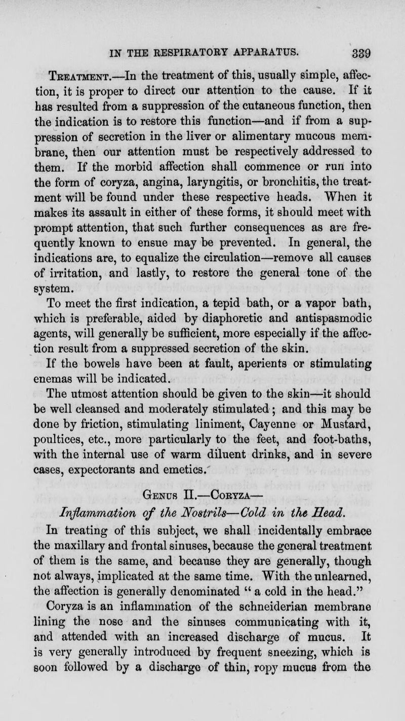 Treatment.—In the treatment of this, usually simple, affec- tion, it is proper to direct our attention to the cause. If it has resulted from a suppression of the cutaneous function, then the indication is to restore this function—and if from a sup- pression of secretion in the liver or alimentary mucous mem- brane, then our attention must be respectively addressed to them. If the morbid affection shall commence or run into the form of coryza, angina, laryngitis, or bronchitis, the treat- ment will be found under these respective heads. When it makes its assault in either of these forms, it should meet with prompt attention, that such further consequences as are fre- quently known to ensue may be prevented. In general, the indications are, to equalize the circulation—remove all causes of irritation, and lastly, to restore the general tone of the system. To meet the first indication, a tepid bath, or a vapor bath, which is preferable, aided by diaphoretic and antispasmodic agents, will generally be sufficient, more especially if the affec- tion result from a suppressed secretion of the skin. If the bowels have been at fault, aperients or stimulating enemas will be indicated. The utmost attention should be given to the skin—it should be well cleansed and moderately stimulated; and this may be done by friction, stimulating liniment, Cayenne or Mustard, poultices, etc., more particularly to the feet, and foot-baths, with the internal use of warm diluent drinks, and in severe cases, expectorants and emetics. Genus II.—Coryza— Inflammation of the JYostrils—Cold in the Head. In treating of this subject, we shall incidentally embrace the maxillary and frontal sinuses, because the general treatment of them is the same, and because they are generally, though not always, implicated at the same time. With the unlearned, the affection is generally denominated  a cold in the head. Coryza is an inflammation of the schneiderian membrane lining the nose and the sinuses communicating with it, and attended with an increased discharge of mucus. It is very generally introduced by frequent sneezing, which is soon followed by a discharge of thin, ropy mucus from the