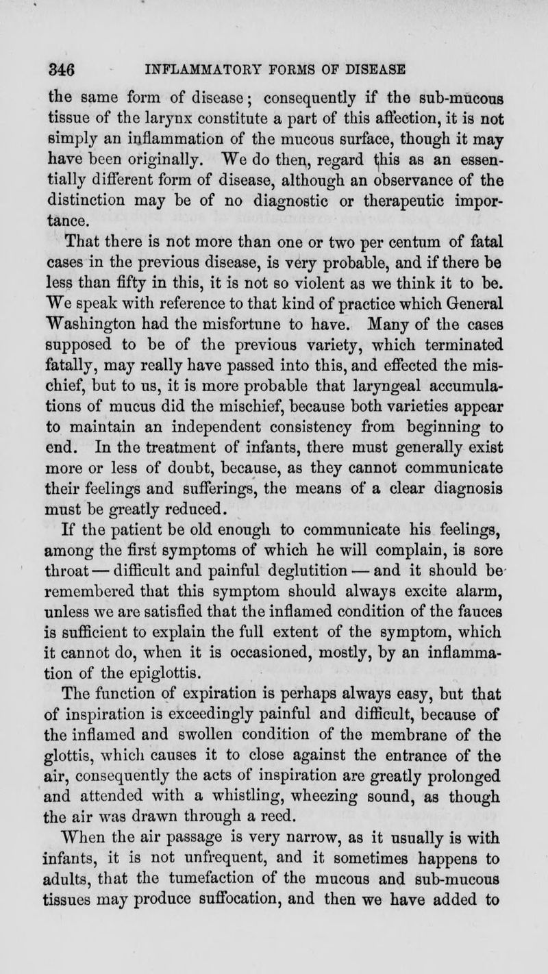 the same form of disease; consequently if the sub-mucous tissue of the larynx constitute a part of this affection, it is not simply an inflammation of the mucous surface, though it may- have been originally. We do then, regard this as an essen- tially different form of disease, although an observance of the distinction may be of no diagnostic or therapeutic impor- tance. That there is not more than one or two per centum of fatal cases in the previous disease, is very probable, and if there be less than fifty in this, it is not so violent as we think it to be. We speak with reference to that kind of practice which General Washington had the misfortune to have. Many of the cases supposed to be of the previous variety, which terminated fatally, may really have passed into this, and effected the mis- chief, but to us, it is more probable that laryngeal accumula- tions of mucus did the mischief, because both varieties appear to maintain an independent consistency from beginning to end. In the treatment of infants, there must generally exist more or less of doubt, because, as they cannot communicate their feelings and sufferings, the means of a clear diagnosis must be greatly reduced. If the patient be old enough to communicate his feelings, among the first symptoms of which he will complain, is sore throat—difficult and painful deglutition — and it should be remembered that this symptom should always excite alarm, unless we are satisfied that the inflamed condition of the fauces is sufficient to explain the full extent of the symptom, which it cannot do, when it is occasioned, mostly, by an inflamma- tion of the epiglottis. The function of expiration is perhaps always easy, but that of inspiration is exceedingly painful and difficult, because of the inflamed and swollen condition of the membrane of the glottis, which causes it to close against the entrance of the air, consequently the acts of inspiration are greatly prolonged and attended with a whistling, wheezing sound, as though the air was drawn through a reed. When the air passage is very narrow, as it usually is with infants, it is not unfrequent, and it sometimes happens to adults, that the tumefaction of the mucous and sub-mucous tissues may produce suffocation, and then we have added to