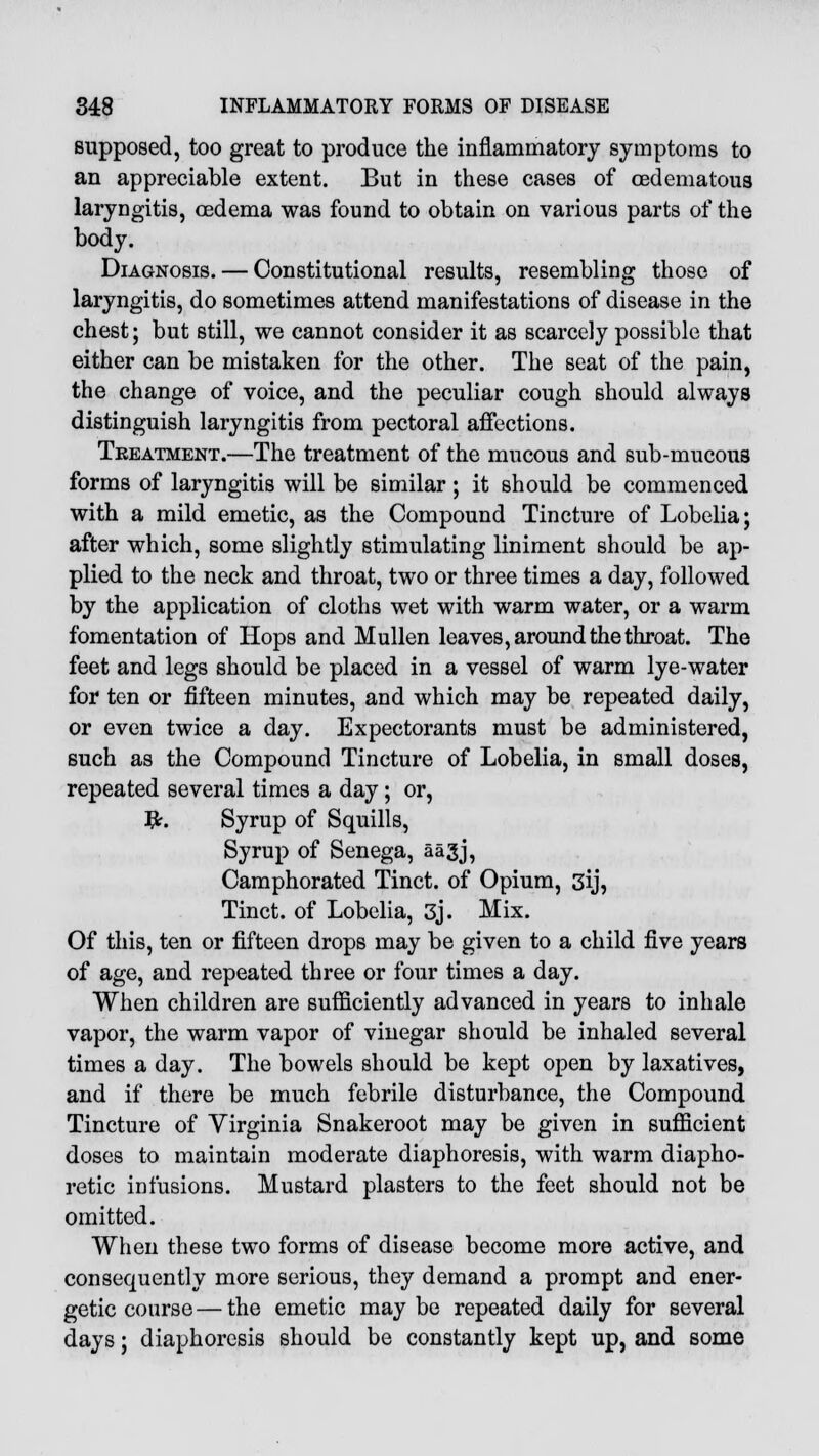 supposed, too great to produce the inflammatory symptoms to an appreciable extent. But in these cases of cedematous laryngitis, oedema was found to obtain on various parts of the body. Diagnosis. — Constitutional results, resembling those of laryngitis, do sometimes attend manifestations of disease in the chest; but still, we cannot consider it as scarcely possible that either can be mistaken for the other. The seat of the pain, the change of voice, and the peculiar cough should always distinguish laryngitis from pectoral affections. Treatment.—The treatment of the mucous and sub-mucous forms of laryngitis will be similar; it should be commenced with a mild emetic, as the Compound Tincture of Lobelia; after which, some slightly stimulating liniment should be ap- plied to the neck and throat, two or three times a day, followed by the application of cloths wet with warm water, or a warm fomentation of Hops and Mullen leaves, around the throat. The feet and legs should be placed in a vessel of warm lye-water for ten or fifteen minutes, and which may be repeated daily, or even twice a day. Expectorants must be administered, such as the Compound Tincture of Lobelia, in small doses, repeated several times a day; or, #. Syrup of Squills, Syrup of Senega, aagj, Camphorated Tinct. of Opium, 3y, Tinct. of Lobelia, 3j. Mix. Of this, ten or fifteen drops may be given to a child five years of age, and repeated three or four times a day. When children are sufficiently advanced in years to inhale vapor, the warm vapor of vinegar should be inhaled several times a day. The bowels should be kept open by laxatives, and if there be much febrile disturbance, the Compound Tincture of Virginia Snakeroot may be given in sufficient doses to maintain moderate diaphoresis, with warm diapho- retic infusions. Mustard plasters to the feet should not be omitted. When these two forms of disease become more active, and consequently more serious, they demand a prompt and ener- getic course — the emetic may be repeated daily for several days; diaphoresis should be constantly kept up, and some