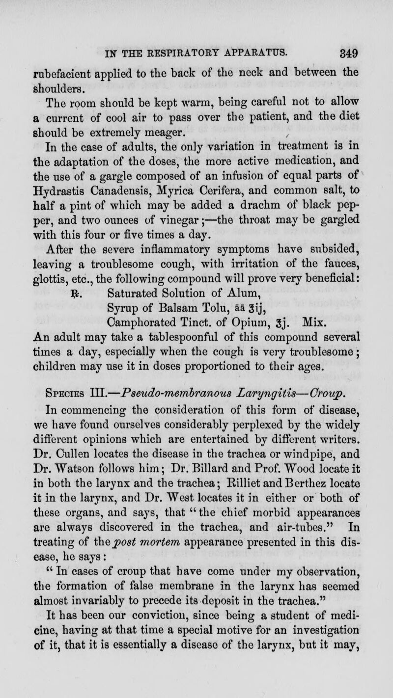 rubefacient applied to the back of the neck and between the shoulders. The room should be kept warm, being careful not to allow a current of cool air to pass over the patient, and the diet should be extremely meager. In the case of adults, the only variation in treatment is in the adaptation of the doses, the more active medication, and the use of a gargle composed of an infusion of equal parts of Hydrastis Canadensis, Myrica Cerifera, and common salt, to half a pint of which may be added a drachm of black pep- per, and two ounces of vinegar;—the throat may be gargled with this four or five times a day. After the severe inflammatory symptoms have subsided, leaving a troublesome cough, with irritation of the fauces, glottis, etc., the following compound will prove very beneficial: #. Saturated Solution of Alum, Syrup of Balsam Tolu, aa 3ij, Camphorated Tinct. of Opium, 3j. Mix. An adult may take a tablespoonful of this compound several times a day, especially when the cough is very troublesome ; children may use it in doses proportioned to their ages. Species III.—Pseudo-membranous Laryngitis—Croup. In commencing the consideration of this form of disease, we have found ourselves considerably perplexed by the widely different opinions which are entertained by different writers. Dr. Cullen locates the disease in the trachea or windpipe, and Dr. Watson follows him; Dr. Billard and Prof. Wood locate it in both the larynx and the trachea; Rilliet andBerthez locate it in the larynx, and Dr. West locates it in either or both of these organs, and says, that  the chief morbid appearances are always discovered in the trachea, and air-tubes. In treating of t\\G post mortem appearance presented in this dis- ease, he says:  In cases of croup that have come under my observation, the formation of false membrane in the larynx has seemed almost invariably to precede its deposit in the trachea. It has been our conviction, since being a student of medi- cine, having at that time a special motive for an investigation of it, that it is essentially a disease of the larynx, but it may,