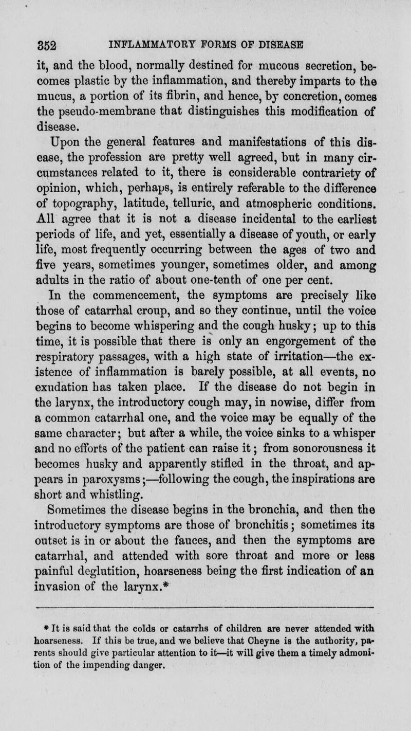 it, and the blood, normally destined for mucous secretion, be- comes plastic by the inflammation, and thereby imparts to the mucus, a portion of its fibrin, and hence, by concretion, comes the pseudo-membrane that distinguishes this modification of disease. Upon the general features and manifestations of this dis- ease, the profession are pretty well agreed, but in many cir- cumstances related to it, there is considerable contrariety of opinion, which, perhaps, is entirely referable to the difference of topography, latitude, telluric, and atmospheric conditions. All agree that it is not a disease incidental to the earliest periods of life, and yet, essentially a disease of youth, or early life, most frequently occurring between the ages of two and five years, sometimes younger, sometimes older, and among adults in the ratio of about one-tenth of one per cent. In the commencement, the symptoms are precisely like those of catarrhal croup, and so they continue, until the voice begins to become whispering and the cough husky; up to this time, it is possible that there is only an engorgement of the respiratory passages, with a high state of irritation—the ex- istence of inflammation is barely possible, at all events, no exudation has taken place. If the disease do not begin in the larynx, the introductory cough may, in nowise, differ from a common catarrhal one, and the voice may be equally of the same character; but after a while, the voice sinks to a whisper and no efforts of the patient can raise it; from sonorousness it becomes husky and apparently stifled in the throat, and ap- pears in paroxysms;—following the cough, the inspirations are short and whistling. Sometimes the disease begins in the bronchia, and then the introductory symptoms are those of bronchitis; sometimes its outset is in or about the fauces, and then the symptoms are catarrhal, and attended with sore throat and more or less painful deglutition, hoarseness being the first indication of an invasion of the larynx.* * It is said that the colds or catarrhs of children are never attended with hoarseness. If this be true, and we believe that Cheyne is the authority, pa- rents should give particular attention to it—it will give them a timely admoni- tion of the impending danger.