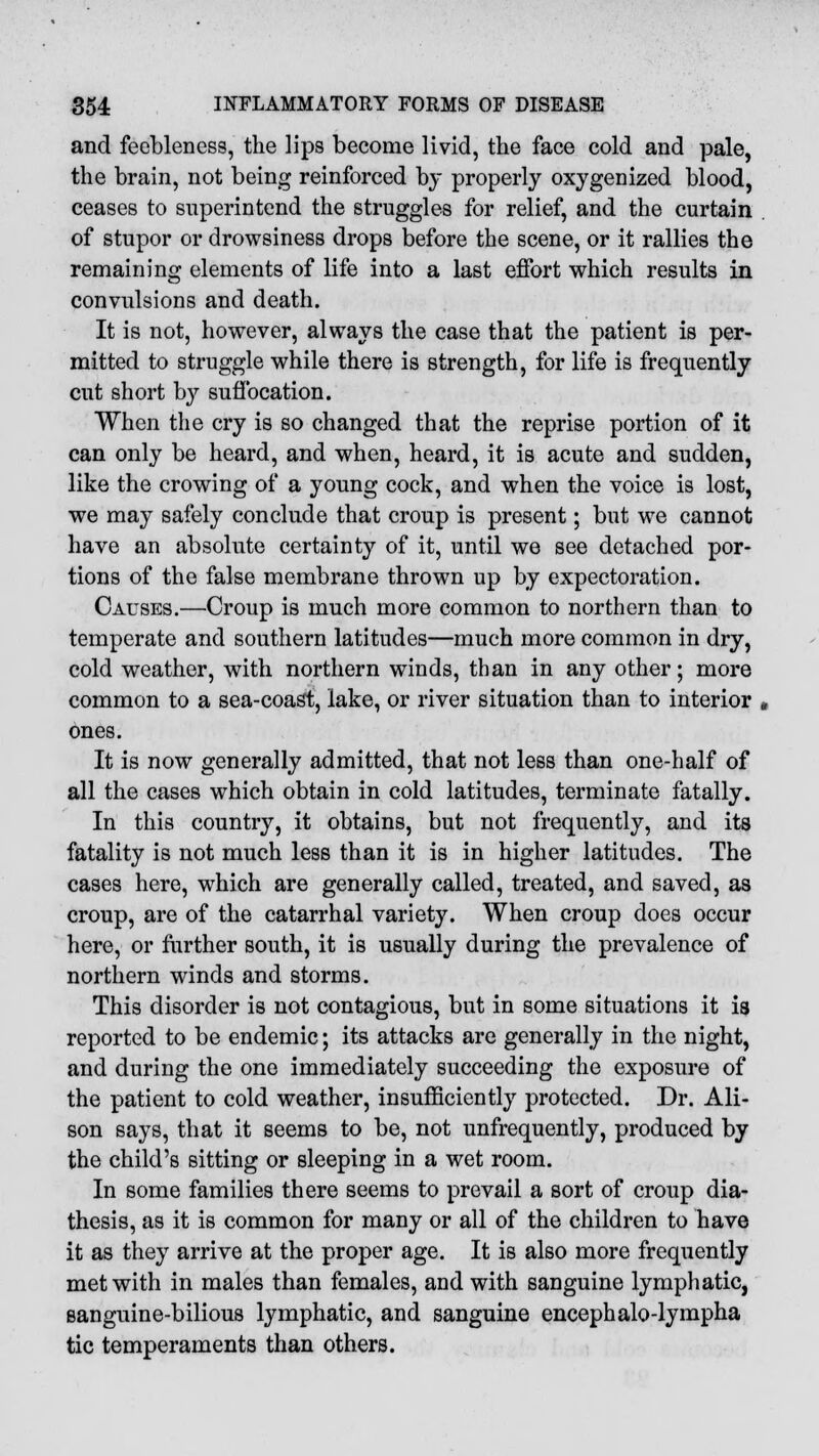 and feebleness, the lips become livid, the face cold and pale, the brain, not being reinforced by properly oxygenized blood, ceases to superintend the struggles for relief, and the curtain of stupor or drowsiness drops before the scene, or it rallies the remaining elements of life into a last effort which results in convulsions and death. It is not, however, always the case that the patient is per- mitted to struggle while there is strength, for life is frequently cut short by suffocation. When the cry is so changed that the reprise portion of it can only be heard, and when, heard, it is acute and sudden, like the crowing of a young cock, and when the voice is lost, we may safely conclude that croup is present; but we cannot have an absolute certainty of it, until we see detached por- tions of the false membrane thrown up by expectoration. Causes.—Croup is much more common to northern than to temperate and southern latitudes—much more common in dry, cold weather, with northern winds, than in any other; more common to a sea-coast, lake, or river situation than to interior ones. It is now generally admitted, that not less than one-half of all the cases which obtain in cold latitudes, terminate fatally. In this country, it obtains, but not frequently, and its fatality is not much less than it is in higher latitudes. The cases here, which are generally called, treated, and saved, as croup, are of the catarrhal variety. When croup does occur here, or further south, it is usually during the prevalence of northern winds and storms. This disorder is not contagious, but in some situations it is reported to be endemic; its attacks are generally in the night, and during the one immediately succeeding the exposure of the patient to cold weather, insufficiently protected. Dr. Ali- son says, that it seems to be, not unfrequently, produced by the child's sitting or sleeping in a wet room. In some families there seems to prevail a sort of croup dia- thesis, as it is common for many or all of the children to have it as they arrive at the proper age. It is also more frequently met with in males than females, and with sanguine lymphatic, sanguine-bilious lymphatic, and sanguine encephalo-lympha tic temperaments than others.