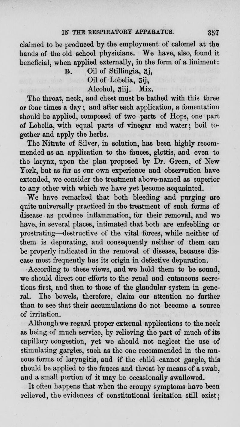 claimed to be produced by the employment of calomel at the hands of the old school physicians. We have, also, found it beneficial, when applied externally, in the form of a liniment: #. Oil of Stillingia, 3j, Oil of Lobelia, 3ij, Alcohol, giij. Mix. The throat, neck, and chest must be bathed with this three or four times a day; and after each application, a fomentation should be applied, composed of two parts of Hops, one part of Lobelia, with equal parts of vinegar and water; boil to- gether and apply the herbs. The Nitrate of Silver, in solution, has been highly recom- mended as an application to the fauces, glpttis, and even to the larynx, upon the plan proposed by Dr. Green, of New York, but as far as our own experience and observation have extended, we consider the treatment above-named as superior to any other with which we have yet become acquainted. We have remarked that both bleeding and purging are quite universally practiced in the treatment of such forms of disease as produce inflammation, for their removal, and we have, in several places, intimated that both are enfeebling or prostrating—destructive of the vital forces, while neither of them is depurating, and consequently neither of them can be properly indicated in the removal of disease, because dis- ease most frequently has its origin in defective depuration. According to these views, and we hold them to be sound, we should direct our efforts to the renal and cutaneous secre- tions first, and then to those of the glandular system in gene- ral. The bowels, therefore, claim our attention no further than to see that their accumulations do not become a source of irritation. Although we regard proper external applications to the neck as being of much service, by relieving the part of much of its capillary congestion, yet we should not neglect the use of stimulating gargles, such as the one recommended in the mu- cous forms of laryngitis, and if the child cannot gargle, this should be applied to the fauces and throat by means of a swab, and a small portion of it may be occasionally swallowed. It often happens that when the croupy symptoms have been relieved, the evidences of constitutional irritation still exist;