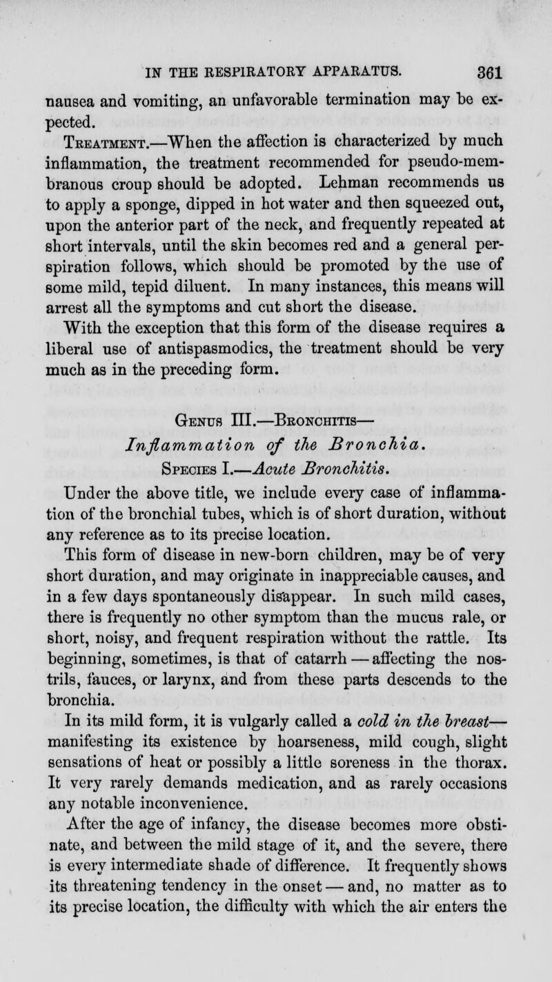 nausea and vomiting, an unfavorable termination may be ex- pected. Treatment.—When the affection is characterized by much inflammation, the treatment recommended for pseudo-mem- branous croup should be adopted. Lehman recommends us to apply a sponge, dipped in hot water and then squeezed out, npon the anterior part of the neck, and frequently repeated at short intervals, until the skin becomes red and a general per- spiration follows, which should be promoted by the use of some mild, tepid diluent. In many instances, this means will arrest all the symptoms and cut short the disease. With the exception that this form of the disease requires a liberal use of antispasmodics, the treatment should be very much as in the preceding form. Genus III.—Bronchitis— Inflammation of the Bronchia. Species I.—Acute Bronchitis. Under the above title, we include every case of inflamma- tion of the bronchial tubes, which is of short duration, without any reference as to its precise location. This form of disease in new-born children, may be of very short duration, and may originate in inappreciable causes, and in a few days spontaneously disappear. In such mild cases, there is frequently no other symptom than the mucus rale, or short, noisy, and frequent respiration without the rattle. Its beginning, sometimes, is that of catarrh—affecting the nos- trils, fauces, or larynx, and from these parts descends to the bronchia. In its mild form, it is vulgarly called a cold in the breast— manifesting its existence by hoarseness, mild cough, slight sensations of heat or possibly a little soreness in the thorax. It very rarely demands medication, and as rarely occasions any notable inconvenience. After the age of infancy, the disease becomes more obsti- nate, and between the mild stage of it, and the severe, there is every intermediate shade of difference. It frequently shows its threatening tendency in the onset — and, no matter as to its precise location, the difficulty with which the air enters the