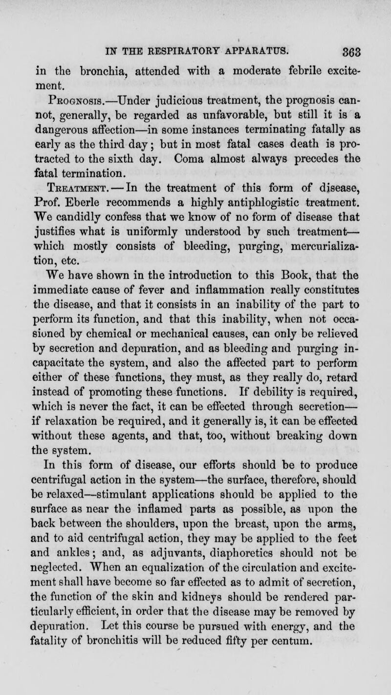 in the bronchia, attended with a moderate febrile excite- ment. Prognosis.—Under judicious treatment, the prognosis can- not, generally, be regarded as unfavorable, but still it is a dangerous affection—in some instances terminating fatally as early as the third day; but in most fatal cases death is pro- tracted to the sixth day. Coma almost always precedes the fatal termination. Treatment. — In the treatment of this form of disease, Prof. Eberle recommends a highly antiphlogistic treatment. We candidly confess that we know of no form of disease that justifies what is uniformly understood by such treatment— which mostly consists of bleeding, purging, mercurializa- tion, etc. We have shown in the introduction to this Book, that the immediate cause of fever and inflammation really constitutes the disease, and that it consists in an inability of the part to perform its function, and that this inability, when not occa- sioned by chemical or mechanical causes, can only be relieved by secretion and depuration, and as bleeding and purging in- capacitate the system, and also the affected part to perform either of these functions, they must, as they really do, retard instead of promoting these functions. If debility is required, which is never the fact, it can be effected through secretion— if relaxation be required, and it generally is, it can be effected without these agents, and that, too, without breaking down the system. In this form of disease, our efforts should be to produce centrifugal action in the system—the surface, therefore, should be relaxed—stimulant applications should be applied to the surface as near the inflamed parts as possible, as upon the back between the shoulders, upon the breast, upon the arms, and to aid centrifugal action, they may be applied to the feet and ankles; and, as adjuvants, diaphoretics should not be neglected. When an equalization of the circulation and excite- ment shall have become so far effected as to admit of secretion, the function of the skin and kidneys should be rendered par- ticularly efficient, in order that the disease maybe removed by depuration. Let this course be pursued with energy, and the fatality of bronchitis will be reduced fifty per centum.