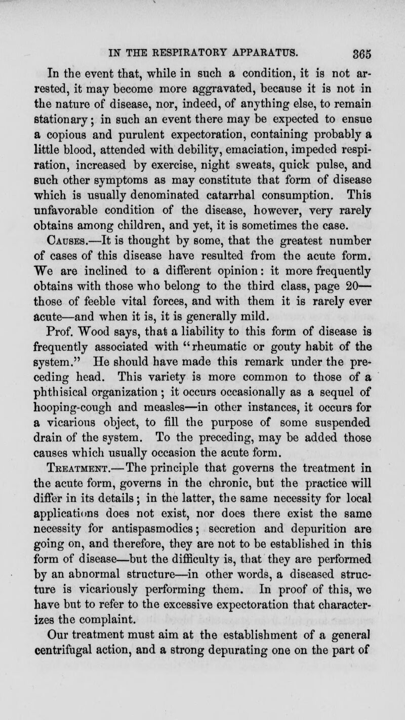 In the event that, while in such a condition, it is not ar- rested, it may become more aggravated, because it is not in the nature of disease, nor, indeed, of anything else, to remain stationary; in such an event there may be expected to ensue a copious and purulent expectoration, containing probably a little blood, attended with debility, emaciation, impeded respi- ration, increased by exercise, night sweats, quick pulse, and such other symptoms as may constitute that form of disease which is usually denominated catarrhal consumption. This unfavorable condition of the disease, however, very rarely obtains among children, and yet, it is sometimes the case. Causes.—It is thought by some, that the greatest number of cases of this disease have resulted from the acute form. We are inclined to a different opinion: it more frequently obtains with those who belong to the third class, page 20— those of feeble vital forces, and with them it is rarely ever acute—and when it is, it is generally mild. Prof. Wood says, that a liability to this form of disease is frequently associated with rheumatic or gouty habit of the system. He should have made this remark under the pre- ceding head. This variety is more common to those of a phthisical organization ; it occurs occasionally as a sequel of hooping-cough and measles—in other instances, it occurs for a vicarious object, to fill the purpose of some suspended drain of the system. To the preceding, may be added those causes which usually occasion the acute form. Treatment.—The principle that governs the treatment in the acute form, governs in the chronic, but the practice will differ in its details ; in the latter, the same necessity for local applications does not exist, nor does there exist the same necessity for antispasmodics; secretion and depurition are going on, and therefore, they are not to be established in this form of disease—but the difficulty is, that they are performed by an abnormal structure—in other words, a diseased struc- ture is vicariously performing them. In proof of this, we have but to refer to the excessive expectoration that character- izes the complaint. Our treatment must aim at the establishment of a general centrifugal action, and a strong depurating one on the part of