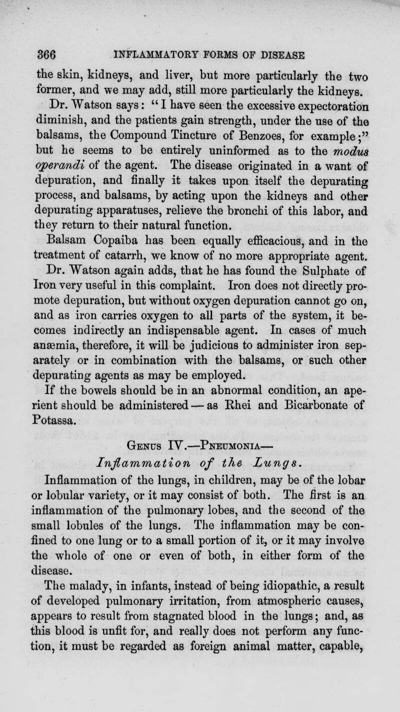 the skin, kidneys, and liver, but more particularly the two former, and we may add, still more particularly the kidneys. Dr. Watson says:  I have seen the excessive expectoration diminish, and the patients gain strength, under the use of the balsams, the Compound Tincture of Benzoes, for example; but he seems to be entirely uninformed as to the modus operandi of the agent. The disease originated in a want of depuration, and finally it takes upon itself the depurating process, and balsams, by acting upon the kidneys and other depurating apparatuses, relieve the bronchi of this labor, and they return to their natural function. Balsam Copaiba has been equally efficacious, and in the treatment of catarrh, we know of no more appropriate agent. Dr. Watson again adds, that he has found the Sulphate of Iron very useful in this complaint. Iron does not directly pro- mote depuration, but without oxygen depuration cannot go on, and as iron carries oxygen to all parts of the system, it be- comes indirectly an indispensable agent. In cases of much anaemia, therefore, it will be judicious to administer iron sep- arately or in combination with the balsams, or such other depurating agents as may be employed. If the bowels should be in an abnormal condition, an ape- rient should be administered — as Rhei and Bicarbonate of Potassa. Genus IY.—Pneumonia— Inflammation of the Lungs. Inflammation of the lungs, in children, may be of the lobar or lobular variety, or it may consist of both. The first is an inflammation of the pulmonary lobes, and the second of the small lobules of the lungs. The inflammation may be con- fined to one lung or to a small portion of it, or it may involve the whole of one or even of both, in either form of the disease. The malady, in infants, instead of being idiopathic, a result of developed pulmonary irritation, from atmospheric causes, appears to result from stagnated blood in the lungs; and, as this blood is unfit for, and really does not perform any func- tion, it must be regarded as foreign animal matter, capable,