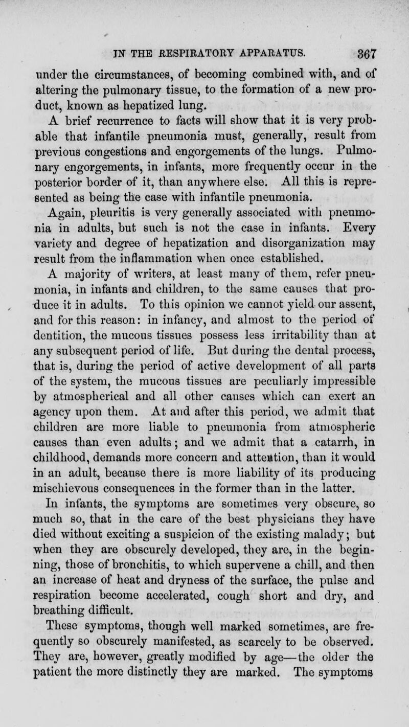 under the circumstances, of becoming combined with, and of altering the pulmonary tissue, to the formation of a new pro- duct, known as hepatized lung. A brief recurrence to facts will show that it is very prob- able that infantile pneumonia must, generally, result from previous congestions and engorgements of the lungs. Pulmo- nary engorgements, in infants, more frequently occur in the posterior border of it, than anywhere else. All this is repre- sented as being the case with infantile pneumonia. Again, pleuritis is very generally associated with pneumo- nia in adults, but such is not the case in infants. Every variety and degree of hepatization and disorganization may result from the inflammation when once established. A majority of writers, at least many of them, refer pneu- monia, in infants and children, to the same causes that pro- duce it in adults. To this opinion we cannot yield our assent, and for this reason: in infancy, and almost to the period of dentition, the mucous tissues possess less irritability than at any subsequent period of life. But during the dental process, that is, during the period of active development of all parts of the system, the mucous tissues are peculiarly impressible by atmospherical and all other causes which can exert an agency upon them. At and after this period, we admit that children are more liable to pneumonia from atmospheric causes than even adults; and we admit that a catarrh, in childhood, demands more concern and attention, than it would in an adult, because there is more liability of its producing mischievous consequences in the former than in the latter. In infants, the symptoms are sometimes very obscure, so much so, that in the care of the best physicians they have died without exciting a suspicion of the existing malady; but when they are obscurely developed, they are, in the begin- ning, those of bronchitis, to which supervene a chill, and then an increase of heat and dryness of the surface, the pulse and respiration become accelerated, cough short and dry, and breathing difficult. These symptoms, though well marked sometimes, are fre- quently so obscurely manifested, as scarcely to be observed. They are, however, greatly modified by age—the older the patient the more distinctly they are marked. The symptoms