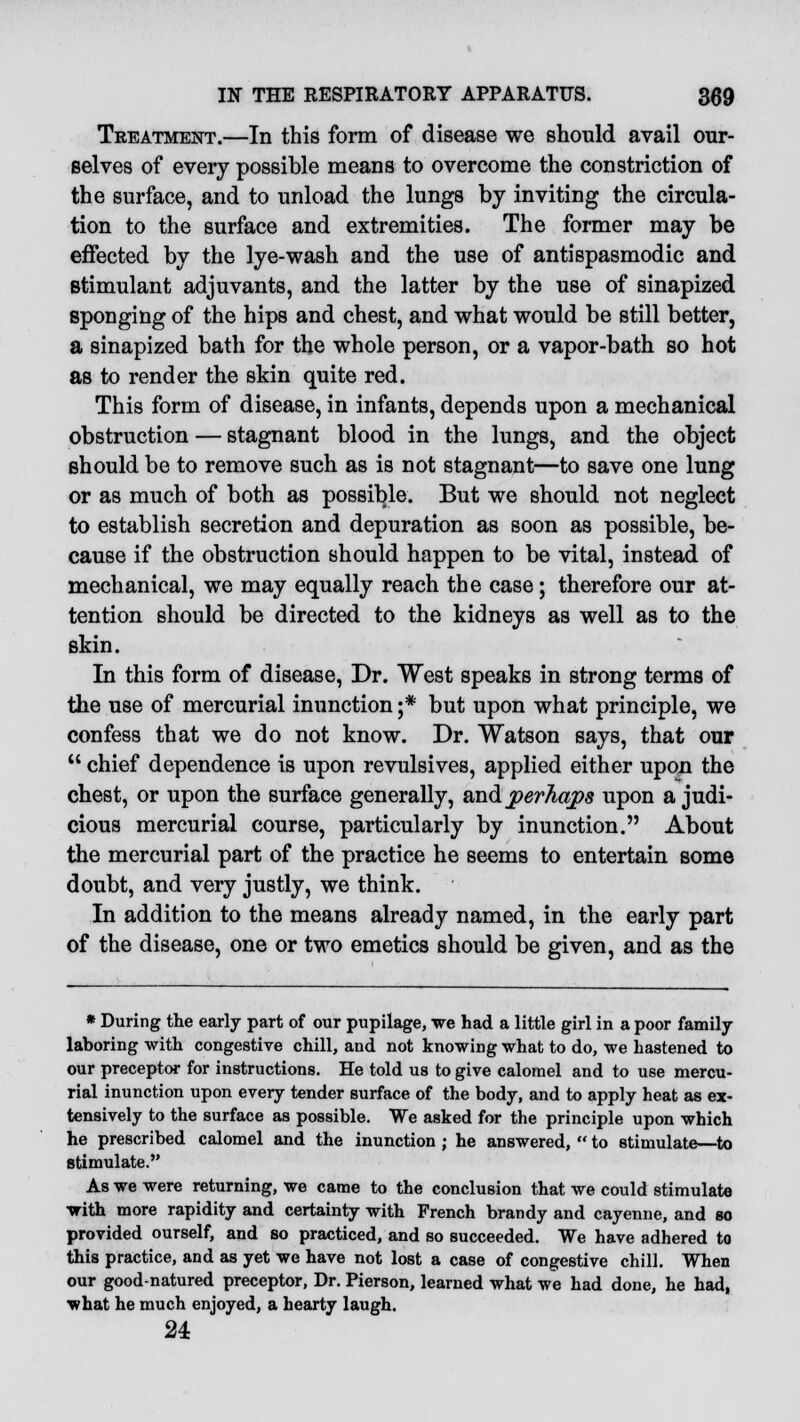 Treatment.—In this form of disease we should avail our- selves of every possible means to overcome the constriction of the surface, and to unload the lungs by inviting the circula- tion to the surface and extremities. The former may be effected by the lye-wash and the use of antispasmodic and stimulant adjuvants, and the latter by the use of sinapized sponging of the hips and chest, and what would be still better, a sinapized bath for the whole person, or a vapor-bath so hot as to render the skin quite red. This form of disease, in infants, depends upon a mechanical obstruction — stagnant blood in the lungs, and the object should be to remove such as is not stagnant—to save one lung or as much of both as possible. But we should not neglect to establish secretion and depuration as soon as possible, be- cause if the obstruction should happen to be vital, instead of mechanical, we may equally reach the case; therefore our at- tention should be directed to the kidneys as well as to the skin. In this form of disease, Dr. West speaks in strong terms of the use of mercurial inunction ;* but upon what principle, we confess that we do not know. Dr. Watson says, that our  chief dependence is upon revulsives, applied either upon the chest, or upon the surface generally, and perhaps upon a judi- cious mercurial course, particularly by inunction. About the mercurial part of the practice he seems to entertain some doubt, and very justly, we think. In addition to the means already named, in the early part of the disease, one or two emetics should be given, and as the * During the early part of our pupilage, we had a little girl in a poor family laboring with congestive chill, and not knowing what to do, we hastened to our preceptor for instructions. He told us to give calomel and to use mercu- rial inunction upon every tender surface of the body, and to apply heat as ex- tensively to the surface as possible. We asked for the principle upon which he prescribed calomel and the inunction ; he answered,  to stimulate—to stimulate. As we were returning, we came to the conclusion that we could stimulate with more rapidity and certainty with French brandy and cayenne, and so provided ourself, and so practiced, and so succeeded. We have adhered to this practice, and as yet we have not lost a case of congestive chill. When our good-natured preceptor, Dr. Pierson, learned what we had done, he had, what he much enjoyed, a hearty laugh. 24