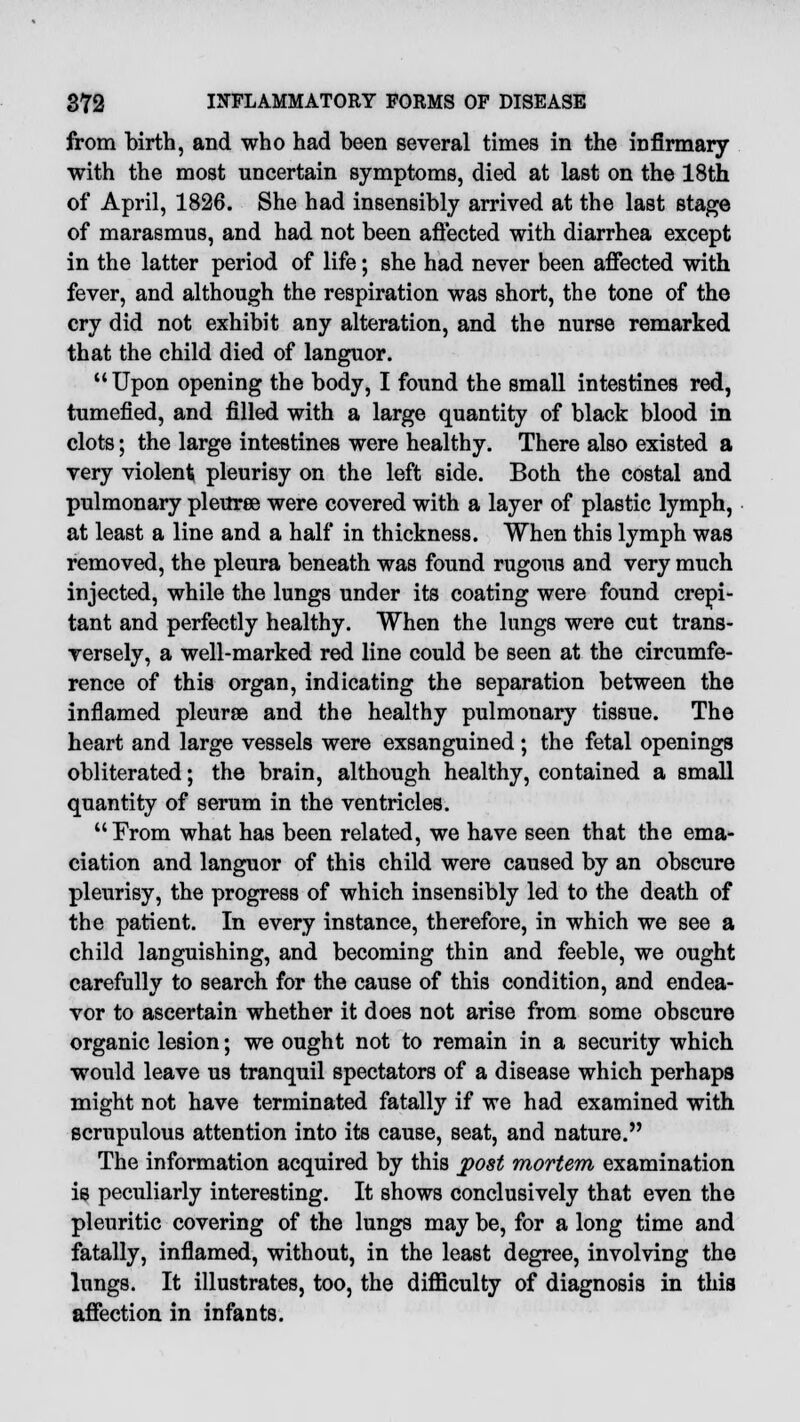 from birth, and who had been several times in the infirmary with the most uncertain symptoms, died at last on the 18th of April, 1826. She had insensibly arrived at the last stage of marasmus, and had not been affected with diarrhea except in the latter period of life; she had never been affected with fever, and although the respiration was short, the tone of the cry did not exhibit any alteration, and the nurse remarked that the child died of languor.  Upon opening the body, I found the small intestines red, tumefied, and filled with a large quantity of black blood in clots; the large intestines were healthy. There also existed a very violent pleurisy on the left side. Both the costal and pulmonary pleuree were covered with a layer of plastic lymph, at least a line and a half in thickness. When this lymph was removed, the pleura beneath was found rugous and very much injected, while the lungs under its coating were found crepi- tant and perfectly healthy. When the lungs were cut trans- versely, a well-marked red line could be seen at the circumfe- rence of this organ, indicating the separation between the inflamed pleurse and the healthy pulmonary tissue. The heart and large vessels were exsanguined; the fetal openings obliterated; the brain, although healthy, contained a small quantity of serum in the ventricles. From what has been related, we have seen that the ema- ciation and languor of this child were caused by an obscure pleurisy, the progress of which insensibly led to the death of the patient. In every instance, therefore, in which we see a child languishing, and becoming thin and feeble, we ought carefully to search for the cause of this condition, and endea- vor to ascertain whether it does not arise from some obscure organic lesion; we ought not to remain in a security which would leave us tranquil spectators of a disease which perhaps might not have terminated fatally if we had examined with scrupulous attention into its cause, seat, and nature. The information acquired by this post mortem examination is peculiarly interesting. It shows conclusively that even the pleuritic covering of the lungs may be, for a long time and fatally, inflamed, without, in the least degree, involving the lungs. It illustrates, too, the difficulty of diagnosis in this affection in infants.