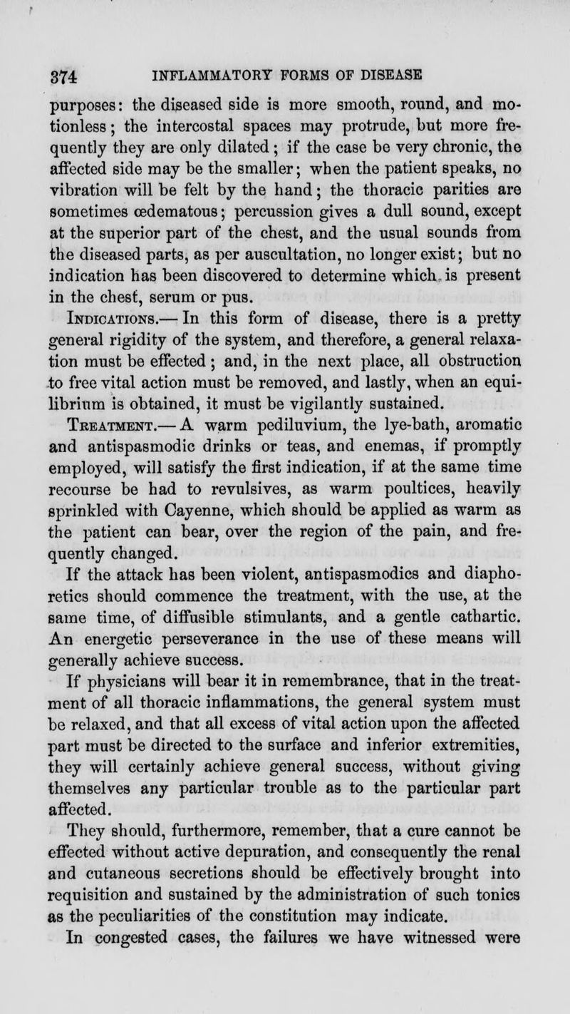 purposes: the diseased side is more smooth, round, and mo- tionless ; the intercostal spaces may protrude, but more fre- quently they are only dilated ; if the case be very chronic, the affected side may be the smaller; when the patient speaks, no vibration will be felt by the hand; the thoracic parities are sometimes cedematous; percussion gives a dull sound, except at the superior part of the chest, and the usual sounds from the diseased parts, as per auscultation, no longer exist; but no indication has been discovered to determine which.is present in the chest, serum or pus. Indications.— In this form of disease, there is a pretty general rigidity of the system, and therefore, a general relaxa- tion must be effected ; and, in the next place, all obstruction to free vital action must be removed, and lastly, when an equi- librium is obtained, it must be vigilantly sustained. Treatment.— A warm pediluvium, the lye-bath, aromatic and antispasmodic drinks or teas, and enemas, if promptly employed, will satisfy the first indication, if at the same time recourse be had to revulsives, as warm poultices, heavily sprinkled with Cayenne, which should be applied as warm as the patient can bear, over the region of the pain, and fre- quently changed. If the attack has been violent, antispasmodics and diapho- retics should commence the treatment, with the use, at the same time, of diffusible stimulants, and a gentle cathartic. An energetic perseverance in the use of these means will generally achieve success. If physicians will bear it in remembrance, that in the treat- ment of all thoracic inflammations, the general system must be relaxed, and that all excess of vital action upon the affected part must be directed to the surface and inferior extremities, they will certainly achieve general success, without giving themselves any particular trouble as to the particular part affected. They should, furthermore, remember, that a cure cannot be effected without active depuration, and consequently the renal and cutaneous secretions should be effectively brought into requisition and sustained by the administration of such tonics as the peculiarities of the constitution may indicate. In congested cases, the failures we have witnessed were